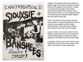 Images: This fanzine have only used one
large image which gives a simple and clear
theme to the page of this fanzine, it helps
to convey the message of the article
quickly and easily to the audience, they
have used a similar cut out magazine effect
to the first fanzine example which reflects
the punk genre very well.
Fonts: The fonts on this fanzine have all
been written in messy handwriting I think to
show the punk genre and the messy
characteristics. They have also used an
army stencil font at the top of the page.
Layout: There is not much content in this
fanzine to layout but they have created an
untidy looking page to create the messy
aspects of the genre and the fanzine itself.
Language: There is not a lot of text on this
fanzine but the text they have used is very
direct and written in short sentences.
 