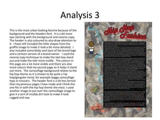 Analysis 3
This is the most urban looking fanzine because of the
background and the Headers font. It is a bit more
eye catching with the background and reverse copy.
The header is also coloured to also draw attention to
it. I have still included the little shapes from the
graffiti image to make it look a bit more detailed. I
also included some blobs and stars of the brand logo
and a cartoon version of a brand owner. I used the
reverse copy technique to make the text box stand
out and make the text more visible. The colours in
this page are a lot more visible and there are also
more colours that my second page so it helps it stand
out more. The camouflage background relates to the
hip hop theme as it is known to be quite a hip
hop/gangster trend, for example baggy camouflage
tops or trousers. The header font is a lot less formal
than my previous pages I have made and I think this
one fits in with the hip hop theme the most. I used
another image to put over the camouflage image to
give it a sort of muddy dirt look to make it look
rugged and raw.
 