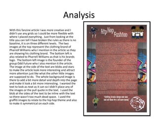 Analysis
With this fanzine article I was more creative and I
didn’t use any grids so I could be more flexible with
where I placed everything. Just from looking at the
title you can tell I have broken the rules as there is no
baseline, it is on three different levels. The two
images at the top represent the clothing brand of
Pharrell Williams who I mention in the article so they
are showing his clothing brand. The bottom left is
also related to Pharrell Williams as that is his brands
logo. The bottom left image is the founder of the
group Odd Future who I also mention it the article.
The image at the side of the text are blobs and stars
to make the article look more interesting and attract
more attention just like what the other little images
are supposed to do. The whole background image is
there to add a bit more detail and depth into the page
and make it look a bit more interesting. I wanted the
text to look as neat as it can so I didn’t place any of
the images or the pull quote in the text. I used the
blob at the sides of the text to be inline with the text
so there wasn’t too much dead space. I used the
graffiti images to relate to the hip hop theme and also
to make it symmetrical on each side.
 