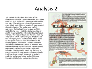 Analysis 2
This fanzine article is a bit more basic as the
background has quite a lot of dead space but it looks
good as it is all spread out. Also there are less blobs
and stars. The writing starts in a different place to
make it look quite different how the first paragraph is
above the Header. The background graffiti
represents the hip hop theme because graffiti is
related to hip hop. I made the background out of
graffiti image I got of the internet and cut parts out
of them. The blobs and stars are the same from my
other article which are brand logos. The text is all
laid out in paragraphs on a base-line. There is also
no pull quote because I think it would make the
whole page look unbalanced. I used a white box
around the text to make it easier to read so it does
not overlap the graffiti background. I added images
next to each piece of text to make it even and
balanced. The big header stands out the most so
even though the first paragraph is above the header
it still stands out enough for people to notice it. I
made the background colour and graffiti more
transparent to help the text stand out more.
 