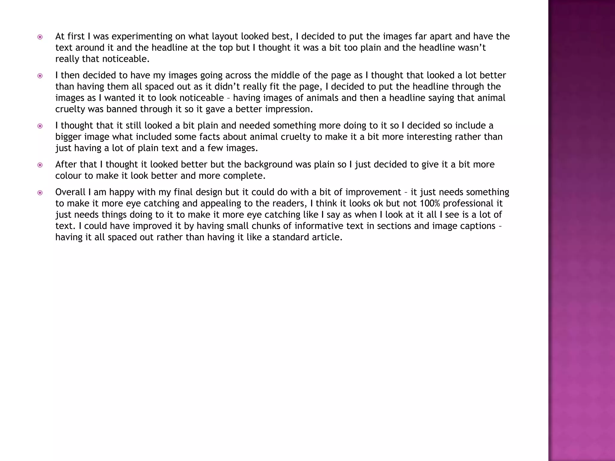  At first I was experimenting on what layout looked best, I decided to put the images far apart and have the
text around it and the headline at the top but I thought it was a bit too plain and the headline wasn’t
really that noticeable.
 I then decided to have my images going across the middle of the page as I thought that looked a lot better
than having them all spaced out as it didn’t really fit the page, I decided to put the headline through the
images as I wanted it to look noticeable – having images of animals and then a headline saying that animal
cruelty was banned through it so it gave a better impression.
 I thought that it still looked a bit plain and needed something more doing to it so I decided so include a
bigger image what included some facts about animal cruelty to make it a bit more interesting rather than
just having a lot of plain text and a few images.
 After that I thought it looked better but the background was plain so I just decided to give it a bit more
colour to make it look better and more complete.
 Overall I am happy with my final design but it could do with a bit of improvement – it just needs something
to make it more eye catching and appealing to the readers, I think it looks ok but not 100% professional it
just needs things doing to it to make it more eye catching like I say as when I look at it all I see is a lot of
text. I could have improved it by having small chunks of informative text in sections and image captions –
having it all spaced out rather than having it like a standard article.
 