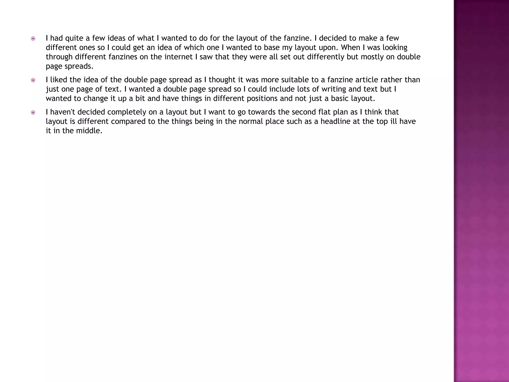  I had quite a few ideas of what I wanted to do for the layout of the fanzine. I decided to make a few
different ones so I could get an idea of which one I wanted to base my layout upon. When I was looking
through different fanzines on the internet I saw that they were all set out differently but mostly on double
page spreads.
 I liked the idea of the double page spread as I thought it was more suitable to a fanzine article rather than
just one page of text. I wanted a double page spread so I could include lots of writing and text but I
wanted to change it up a bit and have things in different positions and not just a basic layout.
 I haven't decided completely on a layout but I want to go towards the second flat plan as I think that
layout is different compared to the things being in the normal place such as a headline at the top ill have
it in the middle.
 