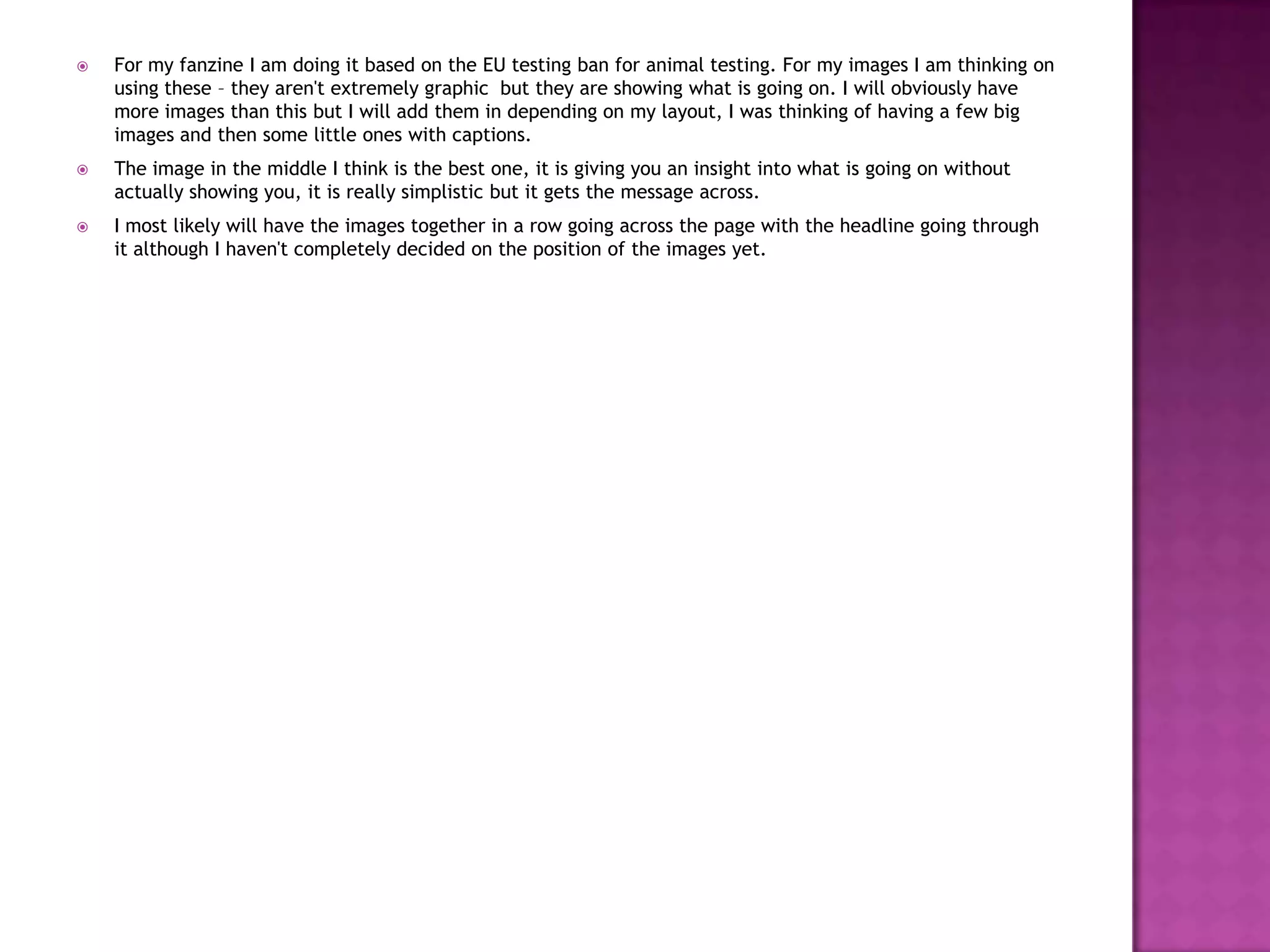  For my fanzine I am doing it based on the EU testing ban for animal testing. For my images I am thinking on
using these – they aren't extremely graphic but they are showing what is going on. I will obviously have
more images than this but I will add them in depending on my layout, I was thinking of having a few big
images and then some little ones with captions.
 The image in the middle I think is the best one, it is giving you an insight into what is going on without
actually showing you, it is really simplistic but it gets the message across.
 I most likely will have the images together in a row going across the page with the headline going through
it although I haven't completely decided on the position of the images yet.
 
