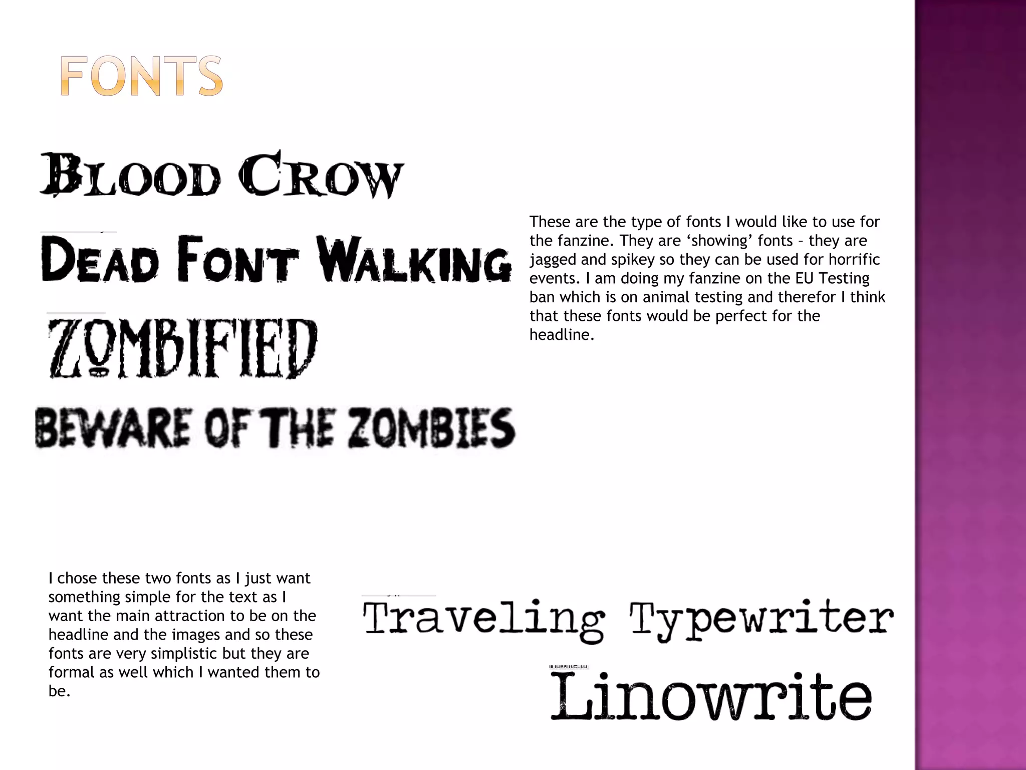 These are the type of fonts I would like to use for
the fanzine. They are ‘showing’ fonts – they are
jagged and spikey so they can be used for horrific
events. I am doing my fanzine on the EU Testing
ban which is on animal testing and therefor I think
that these fonts would be perfect for the
headline.
I chose these two fonts as I just want
something simple for the text as I
want the main attraction to be on the
headline and the images and so these
fonts are very simplistic but they are
formal as well which I wanted them to
be.
 