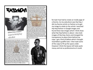 for task 9 we had to create an inside page of
a fanzine. As my subculture was Hip Hop, I
did my fanzine article on fashion so to get
my image to relate to the article I searched
Hip Hop fashion in Google images and
found these two images which I think show
what Hip Hop fashion is about. I also took
images of Hip Hop chains and changed the
transparency to place them behind my
copy. I got a font of dafont which I thought
resembled a graffiti look. I then took some
of the copy to fill up the space under.
However I think the layout still looks quite
messy and not as professional as it could.
 