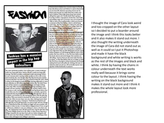 I thought the image of Cara look weird
and too cropped on the other layout
so I decided to put a boarder around
the image and I think this looks better
and it also makes it stand out more. I
also thought the writing underneath
the image of Cara did not stand out as
well as it could so I put it Photoshop
and made it have the black
background and white writing is works
as the rest of the images and black and
white. I think by having the chains in
colour underneath the text works
really well because it brings some
colour to the layout. I think having the
writing on the black background
makes it stand out more and I think it
makes the whole layout look more
professional.
 