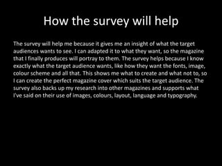 How the survey will help 
The survey will help me because it gives me an insight of what the target 
audiences wants to see. I can adapted it to what they want, so the magazine 
that I finally produces will portray to them. The survey helps because I know 
exactly what the target audience wants, like how they want the fonts, image, 
colour scheme and all that. This shows me what to create and what not to, so 
I can create the perfect magazine cover which suits the target audience. The 
survey also backs up my research into other magazines and supports what 
I've said on their use of images, colours, layout, language and typography. 
