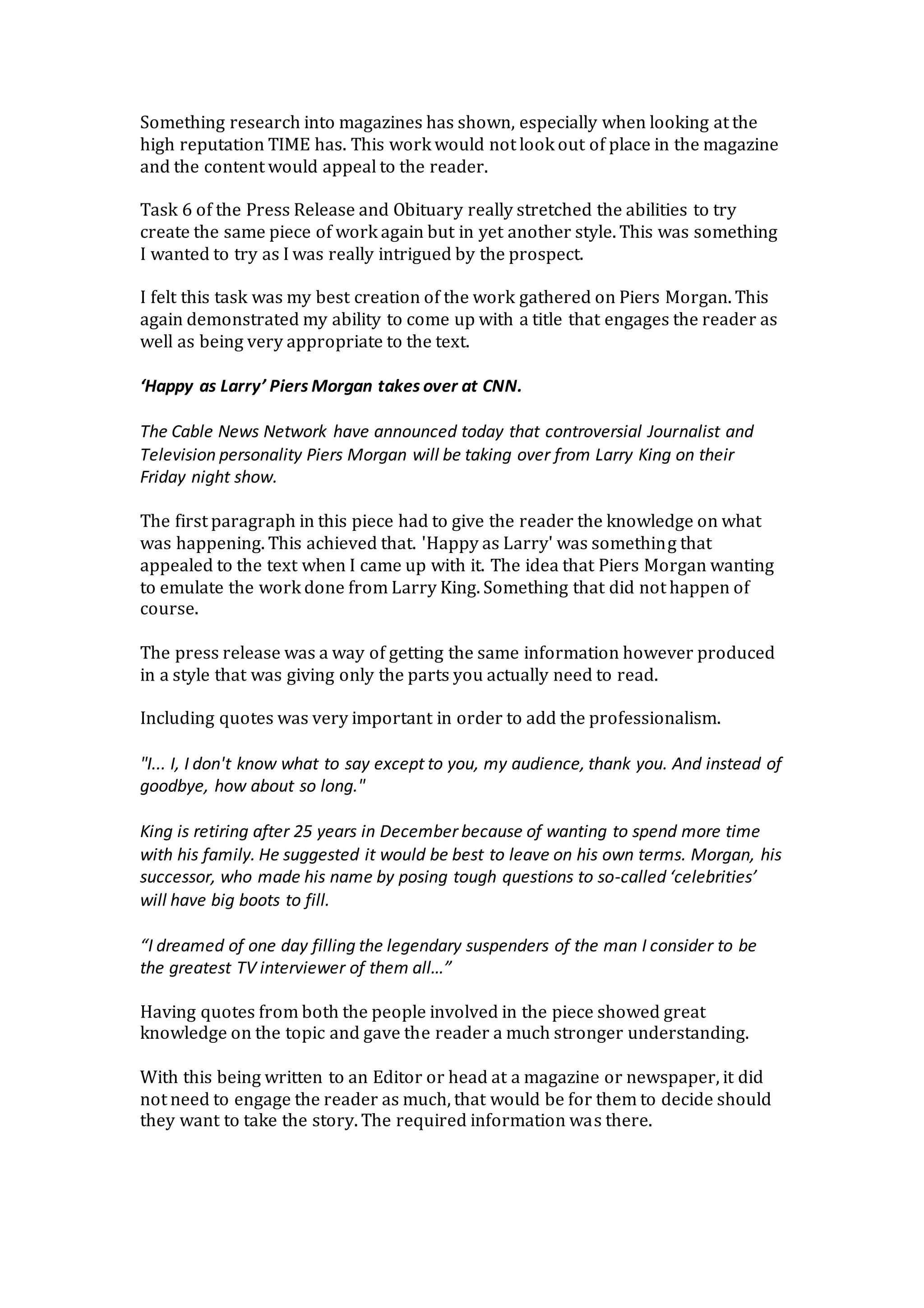 Something research into magazines has shown, especially when looking at the
high reputation TIME has. This work would not look out of place in the magazine
and the content would appeal to the reader.
Task 6 of the Press Release and Obituary really stretched the abilities to try
create the same piece of work again but in yet another style. This was something
I wanted to try as I was really intrigued by the prospect.
I felt this task was my best creation of the work gathered on Piers Morgan. This
again demonstrated my ability to come up with a title that engages the reader as
well as being very appropriate to the text.
‘Happy as Larry’ Piers Morgan takes over at CNN.
The Cable News Network have announced today that controversial Journalist and
Television personality Piers Morgan will be taking over from Larry King on their
Friday night show.
The first paragraph in this piece had to give the reader the knowledge on what
was happening. This achieved that. 'Happy as Larry' was something that
appealed to the text when I came up with it. The idea that Piers Morgan wanting
to emulate the work done from Larry King. Something that did not happen of
course.
The press release was a way of getting the same information however produced
in a style that was giving only the parts you actually need to read.
Including quotes was very important in order to add the professionalism.
"I... I, I don't know what to say except to you, my audience, thank you. And instead of
goodbye, how about so long."
King is retiring after 25 years in December because of wanting to spend more time
with his family. He suggested it would be best to leave on his own terms. Morgan, his
successor, who made his name by posing tough questions to so-called ‘celebrities’
will have big boots to fill.
“I dreamed of one day filling the legendary suspenders of the man I consider to be
the greatest TV interviewer of them all…”
Having quotes from both the people involved in the piece showed great
knowledge on the topic and gave the reader a much stronger understanding.
With this being written to an Editor or head at a magazine or newspaper, it did
not need to engage the reader as much, that would be for them to decide should
they want to take the story. The required information was there.
 