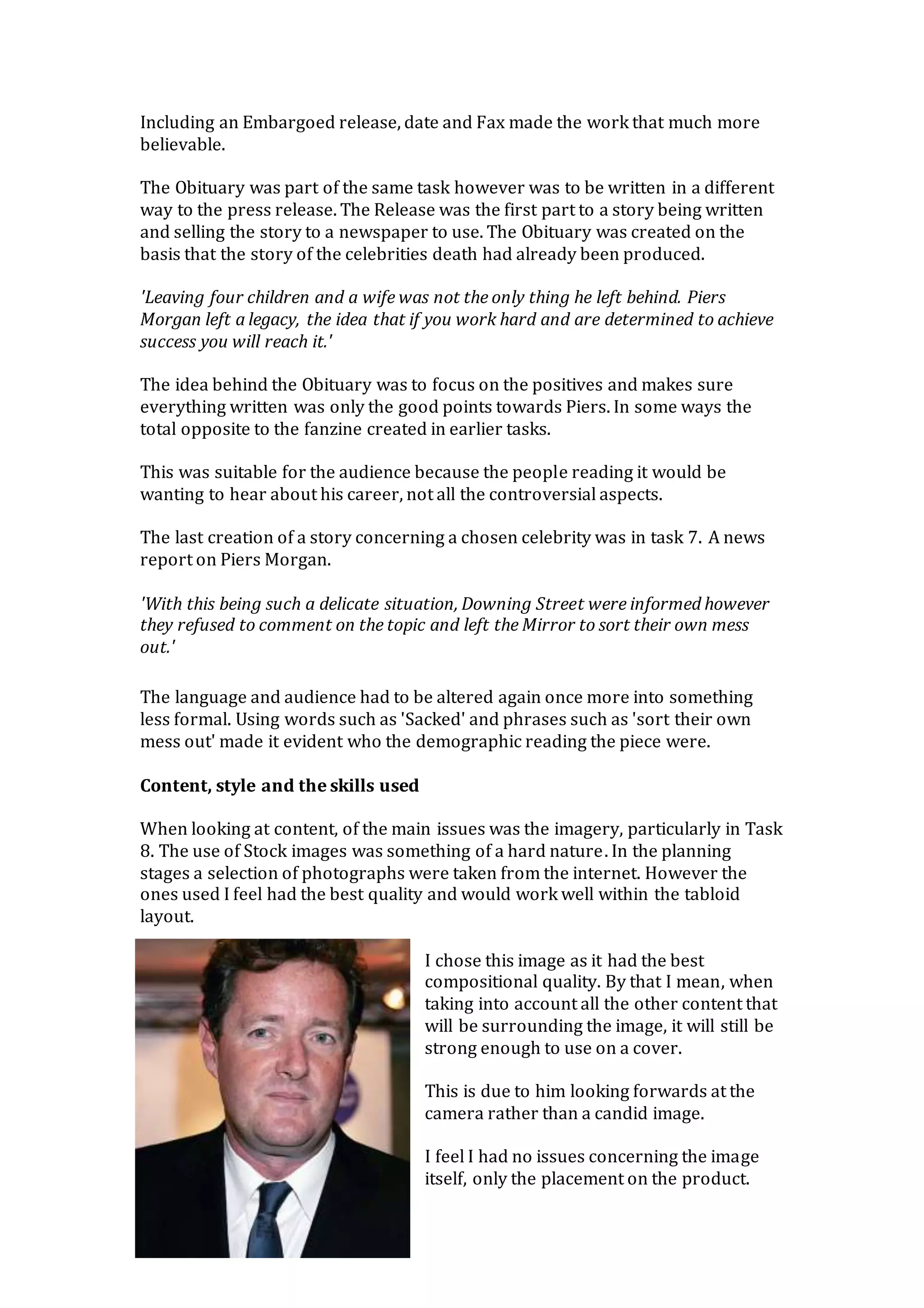 Including an Embargoed release, date and Fax made the work that much more
believable.
The Obituary was part of the same task however was to be written in a different
way to the press release. The Release was the first part to a story being written
and selling the story to a newspaper to use. The Obituary was created on the
basis that the story of the celebrities death had already been produced.
'Leaving four children and a wife was not the only thing he left behind. Piers
Morgan left a legacy, the idea that if you work hard and are determined to achieve
success you will reach it.'
The idea behind the Obituary was to focus on the positives and makes sure
everything written was only the good points towards Piers. In some ways the
total opposite to the fanzine created in earlier tasks.
This was suitable for the audience because the people reading it would be
wanting to hear about his career, not all the controversial aspects.
The last creation of a story concerning a chosen celebrity was in task 7. A news
report on Piers Morgan.
'With this being such a delicate situation, Downing Street were informed however
they refused to comment on the topic and left the Mirror to sort their own mess
out.'
The language and audience had to be altered again once more into something
less formal. Using words such as 'Sacked' and phrases such as 'sort their own
mess out' made it evident who the demographic reading the piece were.
Content, style and the skills used
When looking at content, of the main issues was the imagery, particularly in Task
8. The use of Stock images was something of a hard nature. In the planning
stages a selection of photographs were taken from the internet. However the
ones used I feel had the best quality and would work well within the tabloid
layout.
I chose this image as it had the best
compositional quality. By that I mean, when
taking into account all the other content that
will be surrounding the image, it will still be
strong enough to use on a cover.
This is due to him looking forwards at the
camera rather than a candid image.
I feel I had no issues concerning the image
itself, only the placement on the product.
 