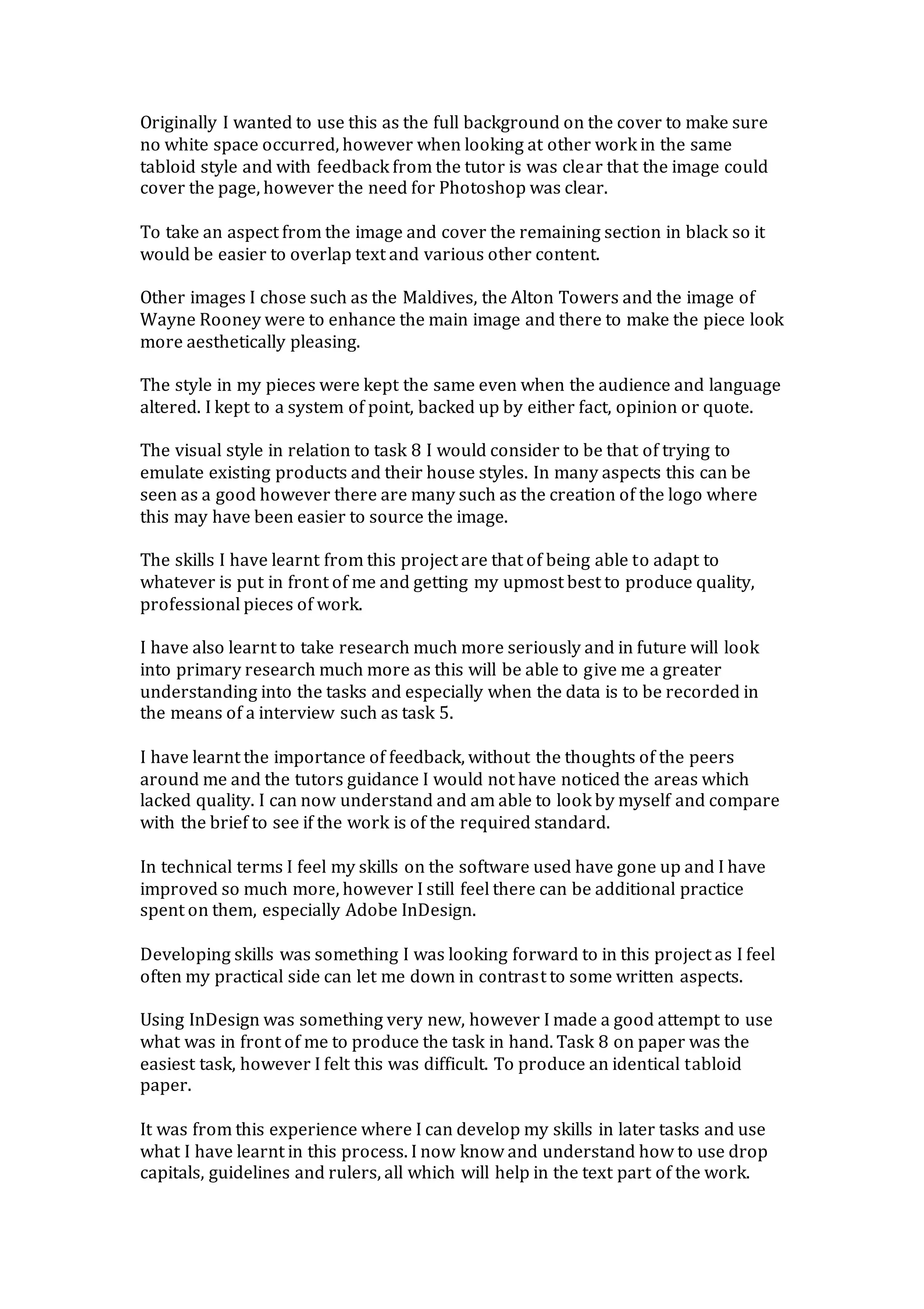 Originally I wanted to use this as the full background on the cover to make sure
no white space occurred, however when looking at other work in the same
tabloid style and with feedback from the tutor is was clear that the image could
cover the page, however the need for Photoshop was clear.
To take an aspect from the image and cover the remaining section in black so it
would be easier to overlap text and various other content.
Other images I chose such as the Maldives, the Alton Towers and the image of
Wayne Rooney were to enhance the main image and there to make the piece look
more aesthetically pleasing.
The style in my pieces were kept the same even when the audience and language
altered. I kept to a system of point, backed up by either fact, opinion or quote.
The visual style in relation to task 8 I would consider to be that of trying to
emulate existing products and their house styles. In many aspects this can be
seen as a good however there are many such as the creation of the logo where
this may have been easier to source the image.
The skills I have learnt from this project are that of being able to adapt to
whatever is put in front of me and getting my upmost best to produce quality,
professional pieces of work.
I have also learnt to take research much more seriously and in future will look
into primary research much more as this will be able to give me a greater
understanding into the tasks and especially when the data is to be recorded in
the means of a interview such as task 5.
I have learnt the importance of feedback, without the thoughts of the peers
around me and the tutors guidance I would not have noticed the areas which
lacked quality. I can now understand and am able to look by myself and compare
with the brief to see if the work is of the required standard.
In technical terms I feel my skills on the software used have gone up and I have
improved so much more, however I still feel there can be additional practice
spent on them, especially Adobe InDesign.
Developing skills was something I was looking forward to in this project as I feel
often my practical side can let me down in contrast to some written aspects.
Using InDesign was something very new, however I made a good attempt to use
what was in front of me to produce the task in hand. Task 8 on paper was the
easiest task, however I felt this was difficult. To produce an identical tabloid
paper.
It was from this experience where I can develop my skills in later tasks and use
what I have learnt in this process. I now know and understand how to use drop
capitals, guidelines and rulers, all which will help in the text part of the work.
 