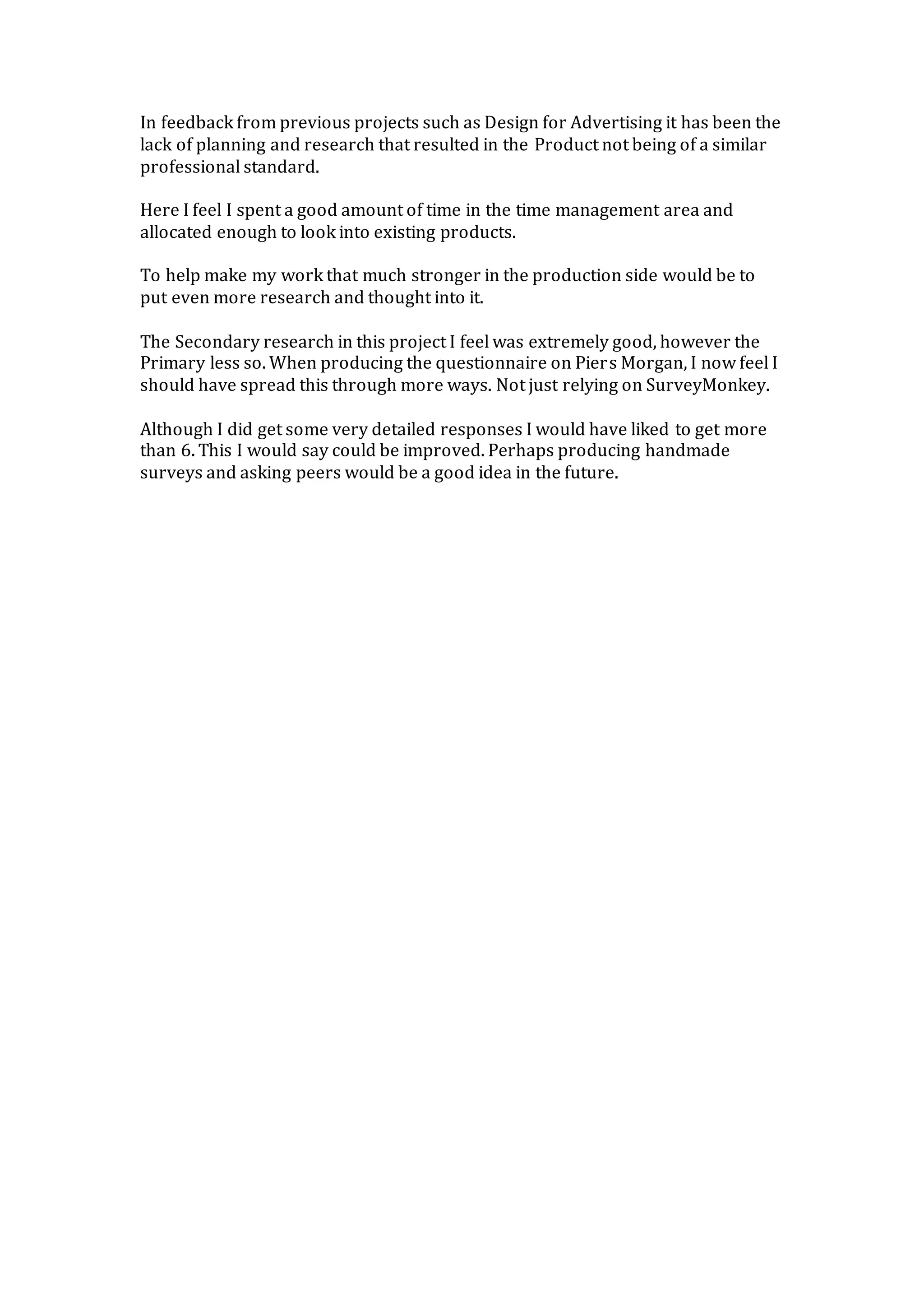 In feedback from previous projects such as Design for Advertising it has been the
lack of planning and research that resulted in the Product not being of a similar
professional standard.
Here I feel I spent a good amount of time in the time management area and
allocated enough to look into existing products.
To help make my work that much stronger in the production side would be to
put even more research and thought into it.
The Secondary research in this project I feel was extremely good, however the
Primary less so. When producing the questionnaire on Piers Morgan, I now feel I
should have spread this through more ways. Not just relying on SurveyMonkey.
Although I did get some very detailed responses I would have liked to get more
than 6. This I would say could be improved. Perhaps producing handmade
surveys and asking peers would be a good idea in the future.
 