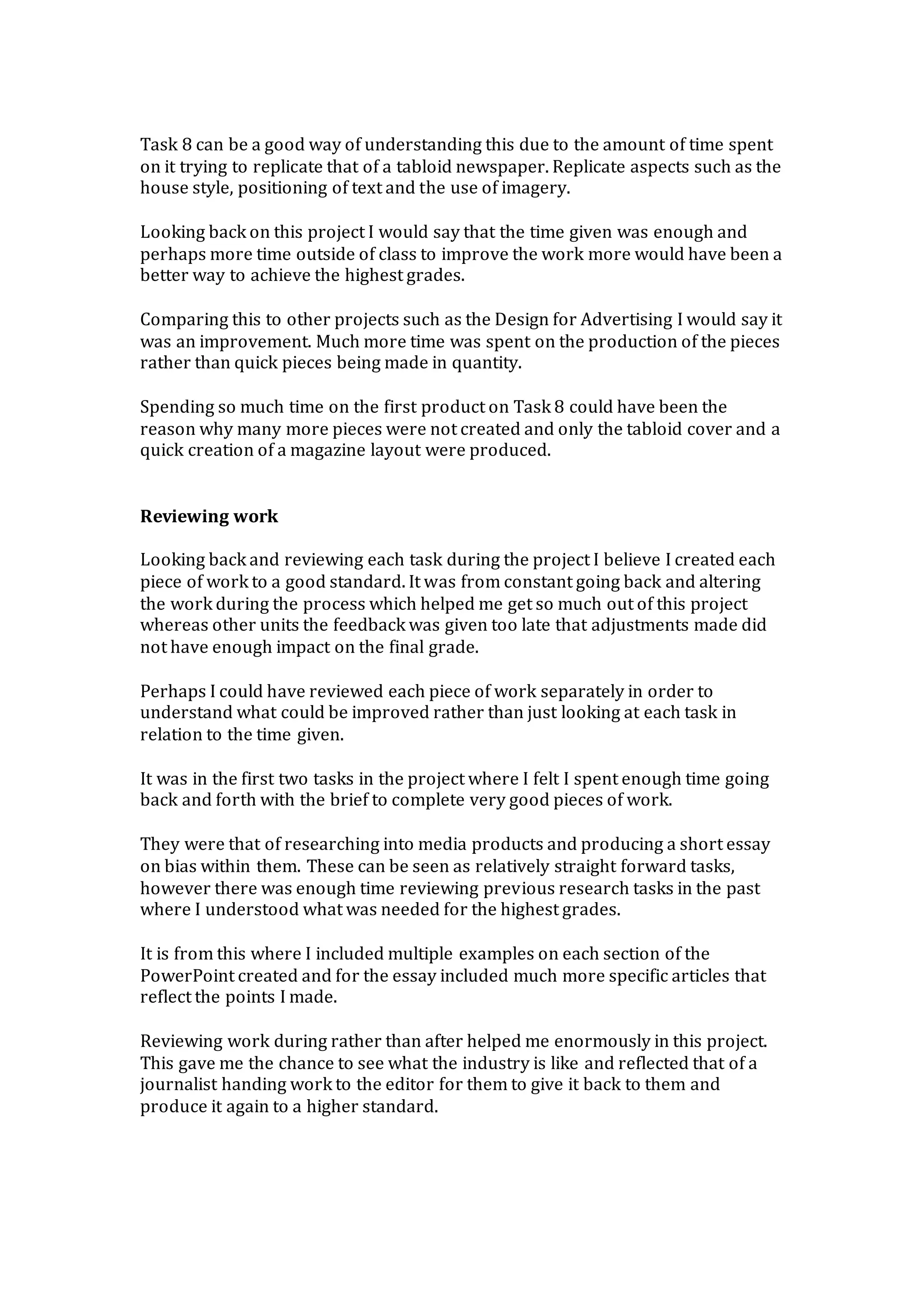 Task 8 can be a good way of understanding this due to the amount of time spent
on it trying to replicate that of a tabloid newspaper. Replicate aspects such as the
house style, positioning of text and the use of imagery.
Looking back on this project I would say that the time given was enough and
perhaps more time outside of class to improve the work more would have been a
better way to achieve the highest grades.
Comparing this to other projects such as the Design for Advertising I would say it
was an improvement. Much more time was spent on the production of the pieces
rather than quick pieces being made in quantity.
Spending so much time on the first product on Task 8 could have been the
reason why many more pieces were not created and only the tabloid cover and a
quick creation of a magazine layout were produced.
Reviewing work
Looking back and reviewing each task during the project I believe I created each
piece of work to a good standard. It was from constant going back and altering
the work during the process which helped me get so much out of this project
whereas other units the feedback was given too late that adjustments made did
not have enough impact on the final grade.
Perhaps I could have reviewed each piece of work separately in order to
understand what could be improved rather than just looking at each task in
relation to the time given.
It was in the first two tasks in the project where I felt I spent enough time going
back and forth with the brief to complete very good pieces of work.
They were that of researching into media products and producing a short essay
on bias within them. These can be seen as relatively straight forward tasks,
however there was enough time reviewing previous research tasks in the past
where I understood what was needed for the highest grades.
It is from this where I included multiple examples on each section of the
PowerPoint created and for the essay included much more specific articles that
reflect the points I made.
Reviewing work during rather than after helped me enormously in this project.
This gave me the chance to see what the industry is like and reflected that of a
journalist handing work to the editor for them to give it back to them and
produce it again to a higher standard.
 