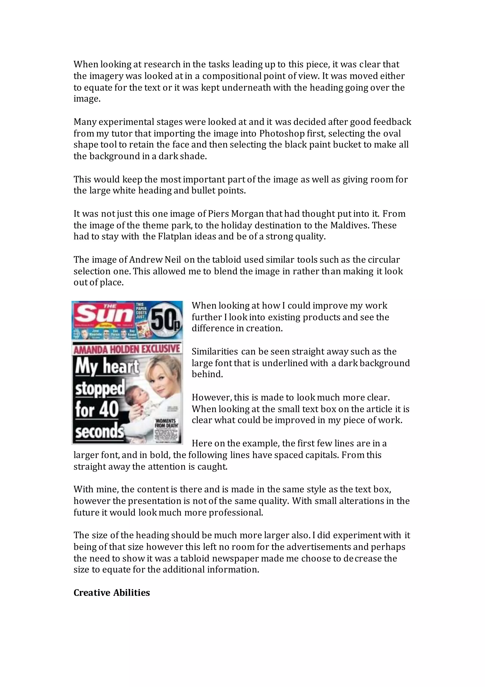 When looking at research in the tasks leading up to this piece, it was clear that
the imagery was looked at in a compositional point of view. It was moved either
to equate for the text or it was kept underneath with the heading going over the
image.
Many experimental stages were looked at and it was decided after good feedback
from my tutor that importing the image into Photoshop first, selecting the oval
shape tool to retain the face and then selecting the black paint bucket to make all
the background in a dark shade.
This would keep the most important part of the image as well as giving room for
the large white heading and bullet points.
It was not just this one image of Piers Morgan that had thought put into it. From
the image of the theme park, to the holiday destination to the Maldives. These
had to stay with the Flatplan ideas and be of a strong quality.
The image of Andrew Neil on the tabloid used similar tools such as the circular
selection one. This allowed me to blend the image in rather than making it look
out of place.
When looking at how I could improve my work
further I look into existing products and see the
difference in creation.
Similarities can be seen straight away such as the
large font that is underlined with a dark background
behind.
However, this is made to look much more clear.
When looking at the small text box on the article it is
clear what could be improved in my piece of work.
Here on the example, the first few lines are in a
larger font, and in bold, the following lines have spaced capitals. From this
straight away the attention is caught.
With mine, the content is there and is made in the same style as the text box,
however the presentation is not of the same quality. With small alterations in the
future it would look much more professional.
The size of the heading should be much more larger also. I did experiment with it
being of that size however this left no room for the advertisements and perhaps
the need to show it was a tabloid newspaper made me choose to decrease the
size to equate for the additional information.
Creative Abilities
 