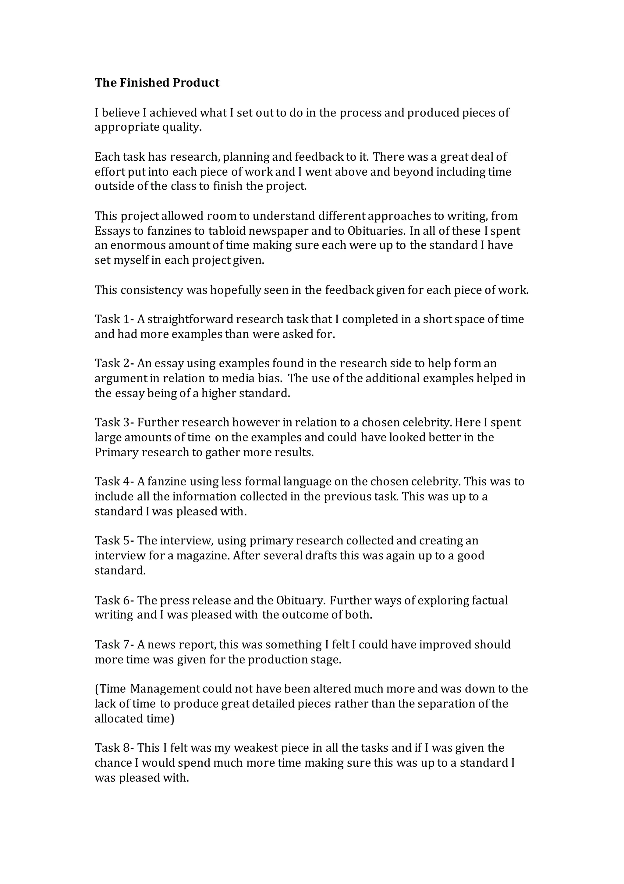 The Finished Product
I believe I achieved what I set out to do in the process and produced pieces of
appropriate quality.
Each task has research, planning and feedback to it. There was a great deal of
effort put into each piece of work and I went above and beyond including time
outside of the class to finish the project.
This project allowed room to understand different approaches to writing, from
Essays to fanzines to tabloid newspaper and to Obituaries. In all of these I spent
an enormous amount of time making sure each were up to the standard I have
set myself in each project given.
This consistency was hopefully seen in the feedback given for each piece of work.
Task 1- A straightforward research task that I completed in a short space of time
and had more examples than were asked for.
Task 2- An essay using examples found in the research side to help form an
argument in relation to media bias. The use of the additional examples helped in
the essay being of a higher standard.
Task 3- Further research however in relation to a chosen celebrity. Here I spent
large amounts of time on the examples and could have looked better in the
Primary research to gather more results.
Task 4- A fanzine using less formal language on the chosen celebrity. This was to
include all the information collected in the previous task. This was up to a
standard I was pleased with.
Task 5- The interview, using primary research collected and creating an
interview for a magazine. After several drafts this was again up to a good
standard.
Task 6- The press release and the Obituary. Further ways of exploring factual
writing and I was pleased with the outcome of both.
Task 7- A news report, this was something I felt I could have improved should
more time was given for the production stage.
(Time Management could not have been altered much more and was down to the
lack of time to produce great detailed pieces rather than the separation of the
allocated time)
Task 8- This I felt was my weakest piece in all the tasks and if I was given the
chance I would spend much more time making sure this was up to a standard I
was pleased with.
 