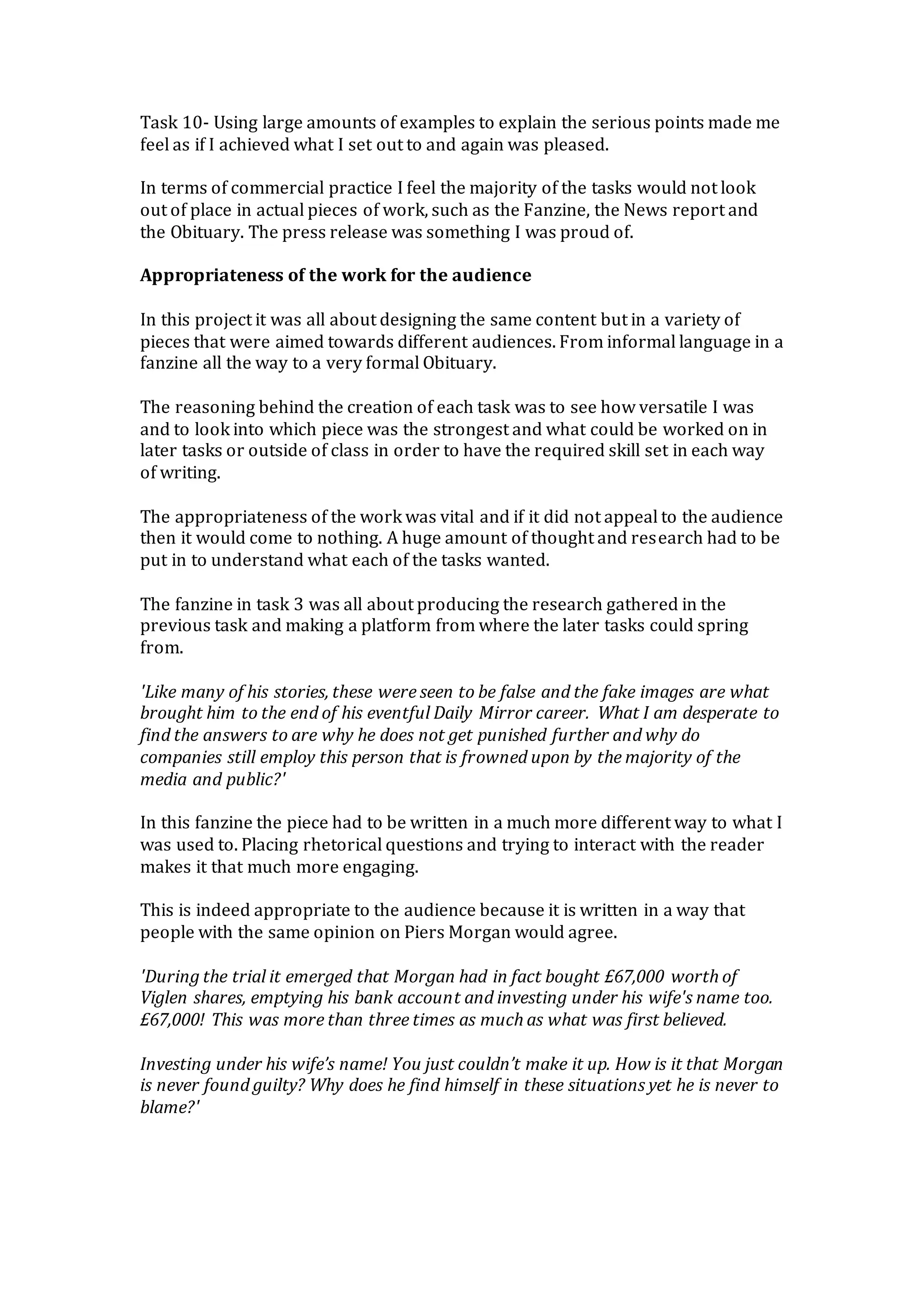 Task 10- Using large amounts of examples to explain the serious points made me
feel as if I achieved what I set out to and again was pleased.
In terms of commercial practice I feel the majority of the tasks would not look
out of place in actual pieces of work, such as the Fanzine, the News report and
the Obituary. The press release was something I was proud of.
Appropriateness of the work for the audience
In this project it was all about designing the same content but in a variety of
pieces that were aimed towards different audiences. From informal language in a
fanzine all the way to a very formal Obituary.
The reasoning behind the creation of each task was to see how versatile I was
and to look into which piece was the strongest and what could be worked on in
later tasks or outside of class in order to have the required skill set in each way
of writing.
The appropriateness of the work was vital and if it did not appeal to the audience
then it would come to nothing. A huge amount of thought and research had to be
put in to understand what each of the tasks wanted.
The fanzine in task 3 was all about producing the research gathered in the
previous task and making a platform from where the later tasks could spring
from.
'Like many of his stories, these were seen to be false and the fake images are what
brought him to the end of his eventful Daily Mirror career. What I am desperate to
find the answers to are why he does not get punished further and why do
companies still employ this person that is frowned upon by the majority of the
media and public?'
In this fanzine the piece had to be written in a much more different way to what I
was used to. Placing rhetorical questions and trying to interact with the reader
makes it that much more engaging.
This is indeed appropriate to the audience because it is written in a way that
people with the same opinion on Piers Morgan would agree.
'During the trial it emerged that Morgan had in fact bought £67,000 worth of
Viglen shares, emptying his bank account and investing under his wife's name too.
£67,000! This was more than three times as much as what was first believed.
Investing under his wife’s name! You just couldn’t make it up. How is it that Morgan
is never found guilty? Why does he find himself in these situations yet he is never to
blame?'
 