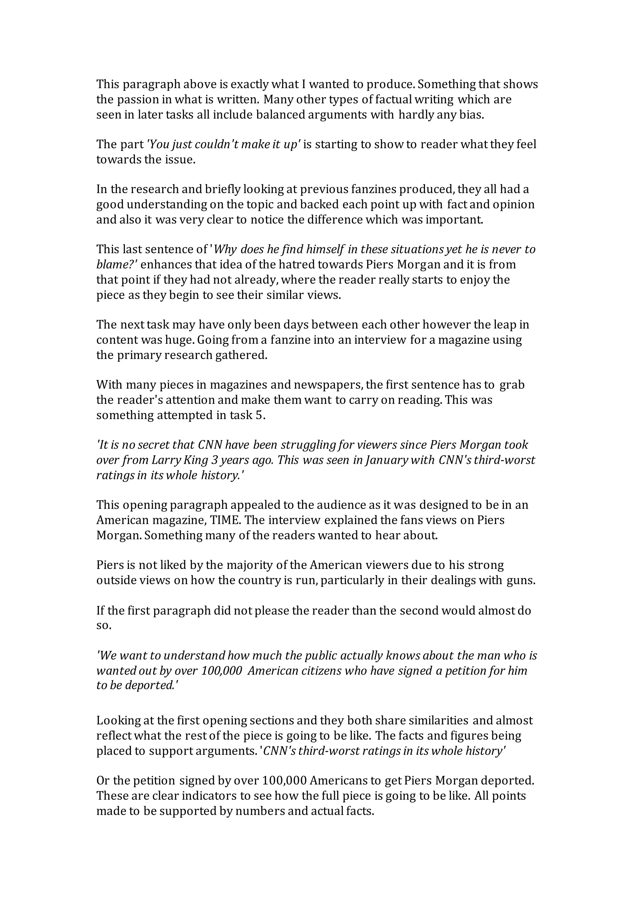 This paragraph above is exactly what I wanted to produce. Something that shows
the passion in what is written. Many other types of factual writing which are
seen in later tasks all include balanced arguments with hardly any bias.
The part 'You just couldn't make it up' is starting to show to reader what they feel
towards the issue.
In the research and briefly looking at previous fanzines produced, they all had a
good understanding on the topic and backed each point up with fact and opinion
and also it was very clear to notice the difference which was important.
This last sentence of 'Why does he find himself in these situations yet he is never to
blame?' enhances that idea of the hatred towards Piers Morgan and it is from
that point if they had not already, where the reader really starts to enjoy the
piece as they begin to see their similar views.
The next task may have only been days between each other however the leap in
content was huge. Going from a fanzine into an interview for a magazine using
the primary research gathered.
With many pieces in magazines and newspapers, the first sentence has to grab
the reader's attention and make them want to carry on reading. This was
something attempted in task 5.
'It is no secret that CNN have been struggling for viewers since Piers Morgan took
over from Larry King 3 years ago. This was seen in January with CNN's third-worst
ratings in its whole history.'
This opening paragraph appealed to the audience as it was designed to be in an
American magazine, TIME. The interview explained the fans views on Piers
Morgan. Something many of the readers wanted to hear about.
Piers is not liked by the majority of the American viewers due to his strong
outside views on how the country is run, particularly in their dealings with guns.
If the first paragraph did not please the reader than the second would almost do
so.
'We want to understand how much the public actually knows about the man who is
wanted out by over 100,000 American citizens who have signed a petition for him
to be deported.'
Looking at the first opening sections and they both share similarities and almost
reflect what the rest of the piece is going to be like. The facts and figures being
placed to support arguments. 'CNN's third-worst ratings in its whole history'
Or the petition signed by over 100,000 Americans to get Piers Morgan deported.
These are clear indicators to see how the full piece is going to be like. All points
made to be supported by numbers and actual facts.
 