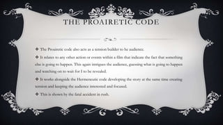 THE PROAIRETIC CODE
 The Proairetic code also acts as a tension builder to he audience.
 It relates to any other action or events within a film that indicate the fact that something
else is going to happen. This again intrigues the audience, guessing what is going to happen
and watching on to wait for I to be revealed.
 It works alongside the Hermeneutic code developing the story at the same time creating
tension and keeping the audience interested and focused.
 This is shown by the fatal accident in rush.
 