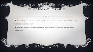 THE SEMANTIC CODE
 This code gives additional meaning over the basic denotive meaning of a word referring to
connotations within a story.
 It shows the extended meaning to a story with limited text to give the audience more
information.
 