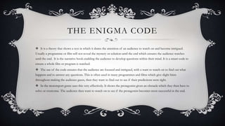 THE ENIGMA CODE
 It is a theory that shows a text in which it draws the attention of an audience to watch on and become intrigued.
Usually a programme or film will not reveal the mystery or solution until the end which ensures the audience watches
until the end. It is the narrative hook enabling the audience to develop questions within their mind. It is a smart code to
ensure a whole film or program is watched.
 The use of the code ensures that the audience are focused and intrigued, with a want to watch on to find out what
happens and to answer any questions. This is often used in many programmes and films which give slight hints
throughout making the audience guess, then they want to find out to see if their predictions were right.
 In the motorsport genre uses this very effectively. It shows the protagonist given an obstacle which they then have to
solve or overcome. The audience then want to watch on to see if the protagonist becomes most successful in the end.
 