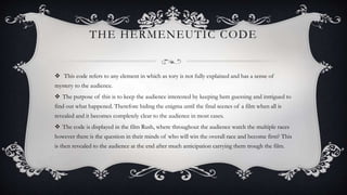 THE HERMENEUTIC CODE
 This code refers to any element in which as tory is not fully explained and has a sense of
mystery to the audience.
 The purpose of this is to keep the audience interested by keeping hem guessing and intrigued to
find out what happened. Therefore hiding the enigma until the final scenes of a film when all is
revealed and it becomes completely clear to the audience in most cases.
 The code is displayed in the film Rush, where throughout the audience watch the multiple races
however there is the question in their minds of who will win the overall race and become first? This
is then revealed to the audience at the end after much anticipation carrying them trough the film.
 