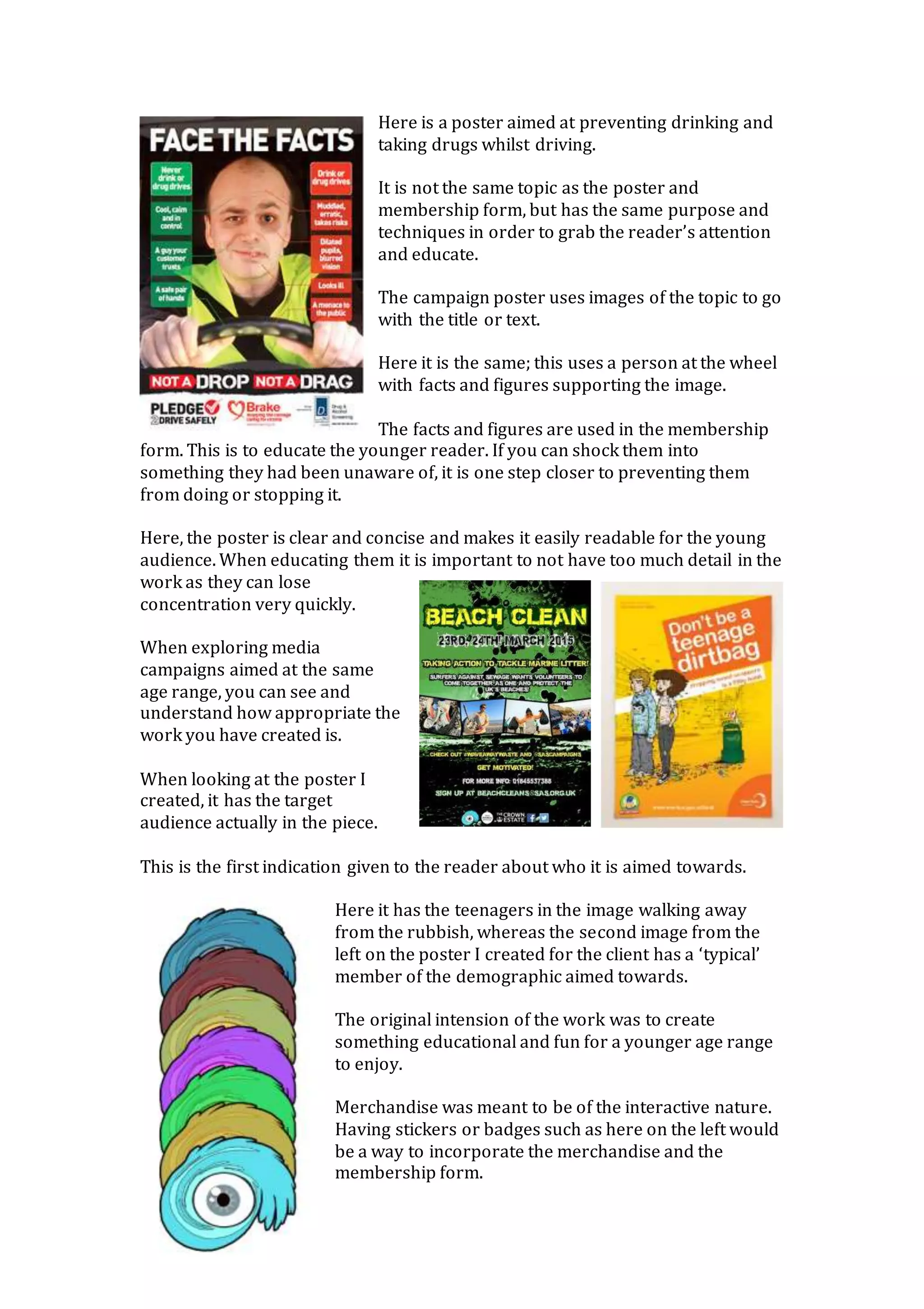 Here is a poster aimed at preventing drinking and
taking drugs whilst driving.
It is not the same topic as the poster and
membership form, but has the same purpose and
techniques in order to grab the reader’s attention
and educate.
The campaign poster uses images of the topic to go
with the title or text.
Here it is the same; this uses a person at the wheel
with facts and figures supporting the image.
The facts and figures are used in the membership
form. This is to educate the younger reader. If you can shock them into
something they had been unaware of, it is one step closer to preventing them
from doing or stopping it.
Here, the poster is clear and concise and makes it easily readable for the young
audience. When educating them it is important to not have too much detail in the
work as they can lose
concentration very quickly.
When exploring media
campaigns aimed at the same
age range, you can see and
understand how appropriate the
work you have created is.
When looking at the poster I
created, it has the target
audience actually in the piece.
This is the first indication given to the reader about who it is aimed towards.
Here it has the teenagers in the image walking away
from the rubbish, whereas the second image from the
left on the poster I created for the client has a ‘typical’
member of the demographic aimed towards.
The original intension of the work was to create
something educational and fun for a younger age range
to enjoy.
Merchandise was meant to be of the interactive nature.
Having stickers or badges such as here on the left would
be a way to incorporate the merchandise and the
membership form.
 