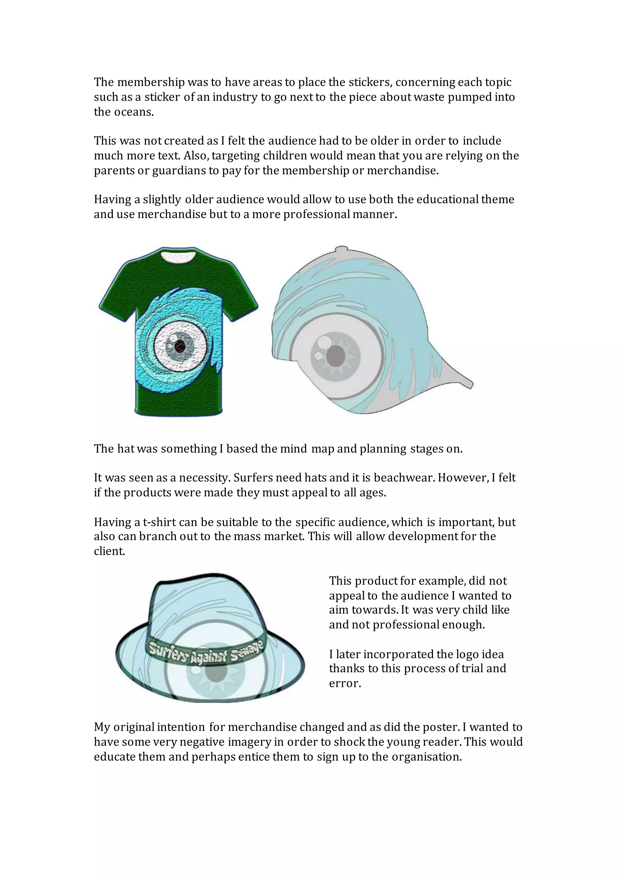 The membership was to have areas to place the stickers, concerning each topic
such as a sticker of an industry to go next to the piece about waste pumped into
the oceans.
This was not created as I felt the audience had to be older in order to include
much more text. Also, targeting children would mean that you are relying on the
parents or guardians to pay for the membership or merchandise.
Having a slightly older audience would allow to use both the educational theme
and use merchandise but to a more professional manner.
The hat was something I based the mind map and planning stages on.
It was seen as a necessity. Surfers need hats and it is beachwear. However, I felt
if the products were made they must appeal to all ages.
Having a t-shirt can be suitable to the specific audience, which is important, but
also can branch out to the mass market. This will allow development for the
client.
This product for example, did not
appeal to the audience I wanted to
aim towards. It was very child like
and not professional enough.
I later incorporated the logo idea
thanks to this process of trial and
error.
My original intention for merchandise changed and as did the poster. I wanted to
have some very negative imagery in order to shock the young reader. This would
educate them and perhaps entice them to sign up to the organisation.
 