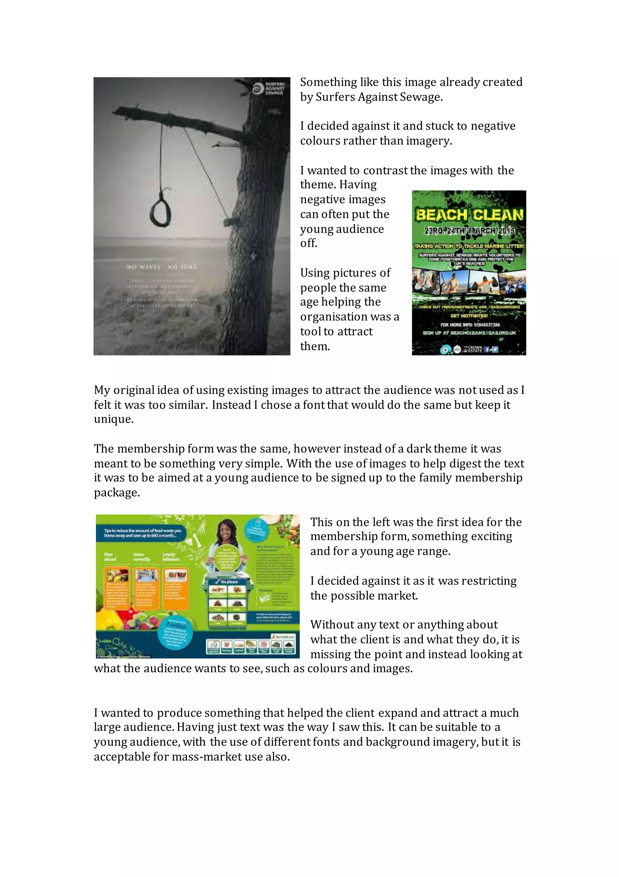 Something like this image already created
by Surfers Against Sewage.
I decided against it and stuck to negative
colours rather than imagery.
I wanted to contrast the images with the
theme. Having
negative images
can often put the
young audience
off.
Using pictures of
people the same
age helping the
organisation was a
tool to attract
them.
My original idea of using existing images to attract the audience was not used as I
felt it was too similar. Instead I chose a font that would do the same but keep it
unique.
The membership form was the same, however instead of a dark theme it was
meant to be something very simple. With the use of images to help digest the text
it was to be aimed at a young audience to be signed up to the family membership
package.
This on the left was the first idea for the
membership form, something exciting
and for a young age range.
I decided against it as it was restricting
the possible market.
Without any text or anything about
what the client is and what they do, it is
missing the point and instead looking at
what the audience wants to see, such as colours and images.
I wanted to produce something that helped the client expand and attract a much
large audience. Having just text was the way I saw this. It can be suitable to a
young audience, with the use of different fonts and background imagery, but it is
acceptable for mass-market use also.
 