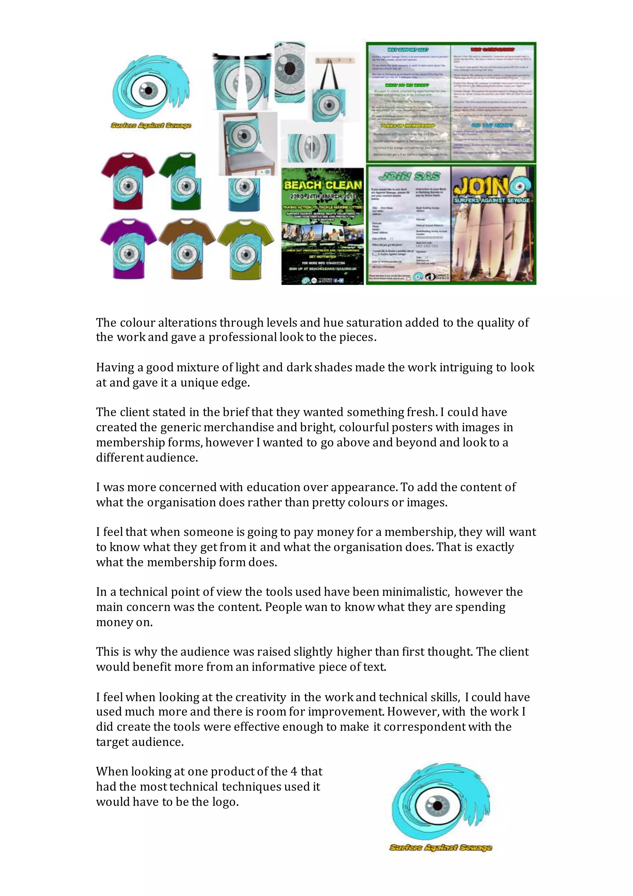 The colour alterations through levels and hue saturation added to the quality of
the work and gave a professional look to the pieces.
Having a good mixture of light and dark shades made the work intriguing to look
at and gave it a unique edge.
The client stated in the brief that they wanted something fresh. I could have
created the generic merchandise and bright, colourful posters with images in
membership forms, however I wanted to go above and beyond and look to a
different audience.
I was more concerned with education over appearance. To add the content of
what the organisation does rather than pretty colours or images.
I feel that when someone is going to pay money for a membership, they will want
to know what they get from it and what the organisation does. That is exactly
what the membership form does.
In a technical point of view the tools used have been minimalistic, however the
main concern was the content. People wan to know what they are spending
money on.
This is why the audience was raised slightly higher than first thought. The client
would benefit more from an informative piece of text.
I feel when looking at the creativity in the work and technical skills, I could have
used much more and there is room for improvement. However, with the work I
did create the tools were effective enough to make it correspondent with the
target audience.
When looking at one product of the 4 that
had the most technical techniques used it
would have to be the logo.
 