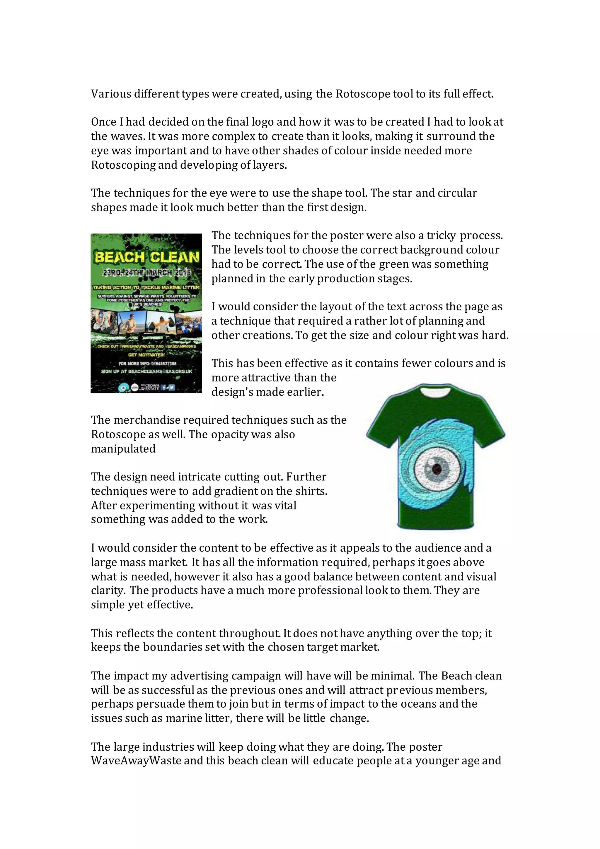 Various different types were created, using the Rotoscope tool to its full effect.
Once I had decided on the final logo and how it was to be created I had to look at
the waves. It was more complex to create than it looks, making it surround the
eye was important and to have other shades of colour inside needed more
Rotoscoping and developing of layers.
The techniques for the eye were to use the shape tool. The star and circular
shapes made it look much better than the first design.
The techniques for the poster were also a tricky process.
The levels tool to choose the correct background colour
had to be correct. The use of the green was something
planned in the early production stages.
I would consider the layout of the text across the page as
a technique that required a rather lot of planning and
other creations. To get the size and colour right was hard.
This has been effective as it contains fewer colours and is
more attractive than the
design’s made earlier.
The merchandise required techniques such as the
Rotoscope as well. The opacity was also
manipulated
The design need intricate cutting out. Further
techniques were to add gradient on the shirts.
After experimenting without it was vital
something was added to the work.
I would consider the content to be effective as it appeals to the audience and a
large mass market. It has all the information required, perhaps it goes above
what is needed, however it also has a good balance between content and visual
clarity. The products have a much more professional look to them. They are
simple yet effective.
This reflects the content throughout. It does not have anything over the top; it
keeps the boundaries set with the chosen target market.
The impact my advertising campaign will have will be minimal. The Beach clean
will be as successful as the previous ones and will attract previous members,
perhaps persuade them to join but in terms of impact to the oceans and the
issues such as marine litter, there will be little change.
The large industries will keep doing what they are doing. The poster
WaveAwayWaste and this beach clean will educate people at a younger age and
 