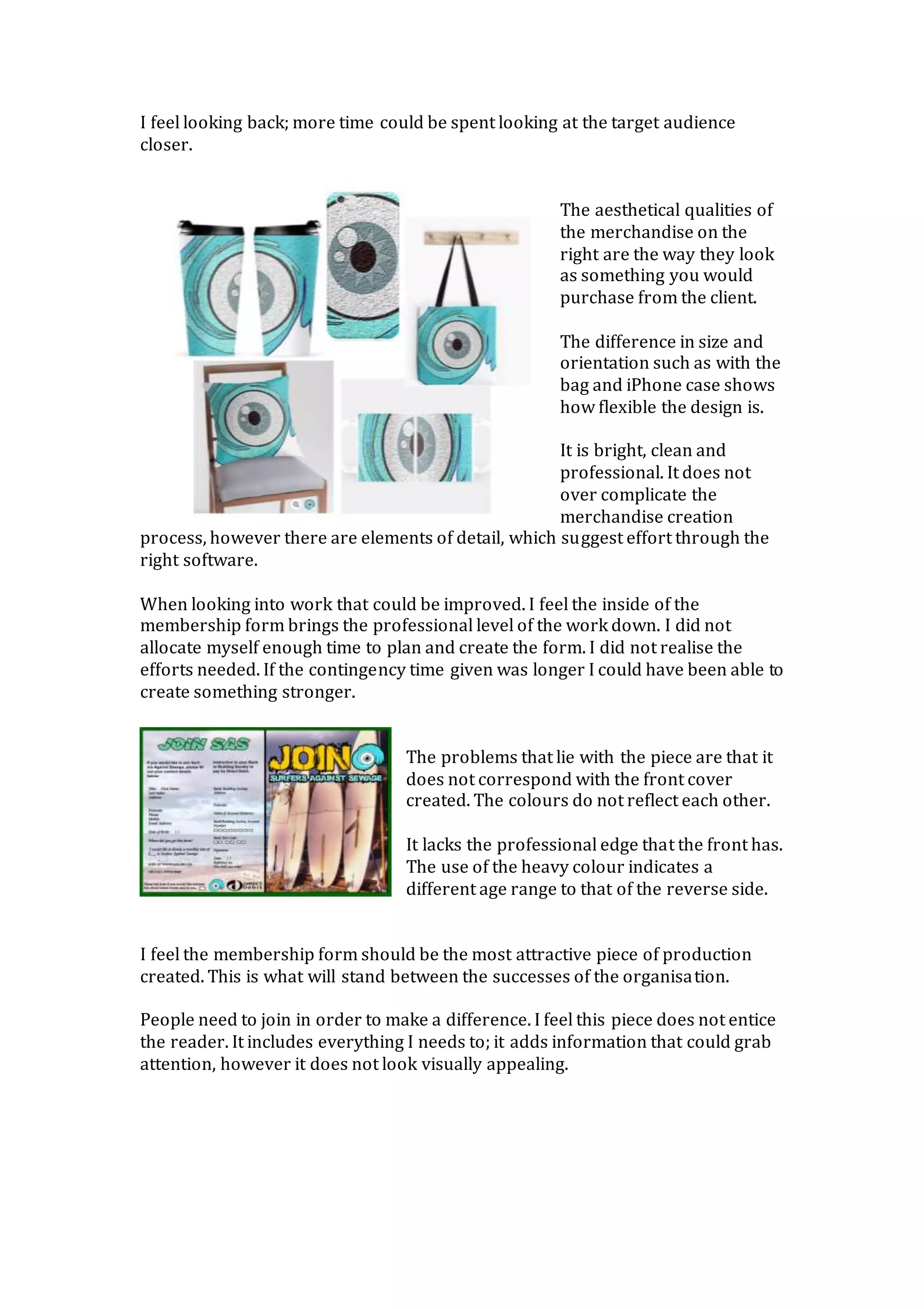 I feel looking back; more time could be spent looking at the target audience
closer.
The aesthetical qualities of
the merchandise on the
right are the way they look
as something you would
purchase from the client.
The difference in size and
orientation such as with the
bag and iPhone case shows
how flexible the design is.
It is bright, clean and
professional. It does not
over complicate the
merchandise creation
process, however there are elements of detail, which suggest effort through the
right software.
When looking into work that could be improved. I feel the inside of the
membership form brings the professional level of the work down. I did not
allocate myself enough time to plan and create the form. I did not realise the
efforts needed. If the contingency time given was longer I could have been able to
create something stronger.
The problems that lie with the piece are that it
does not correspond with the front cover
created. The colours do not reflect each other.
It lacks the professional edge that the front has.
The use of the heavy colour indicates a
different age range to that of the reverse side.
I feel the membership form should be the most attractive piece of production
created. This is what will stand between the successes of the organisation.
People need to join in order to make a difference. I feel this piece does not entice
the reader. It includes everything I needs to; it adds information that could grab
attention, however it does not look visually appealing.
 