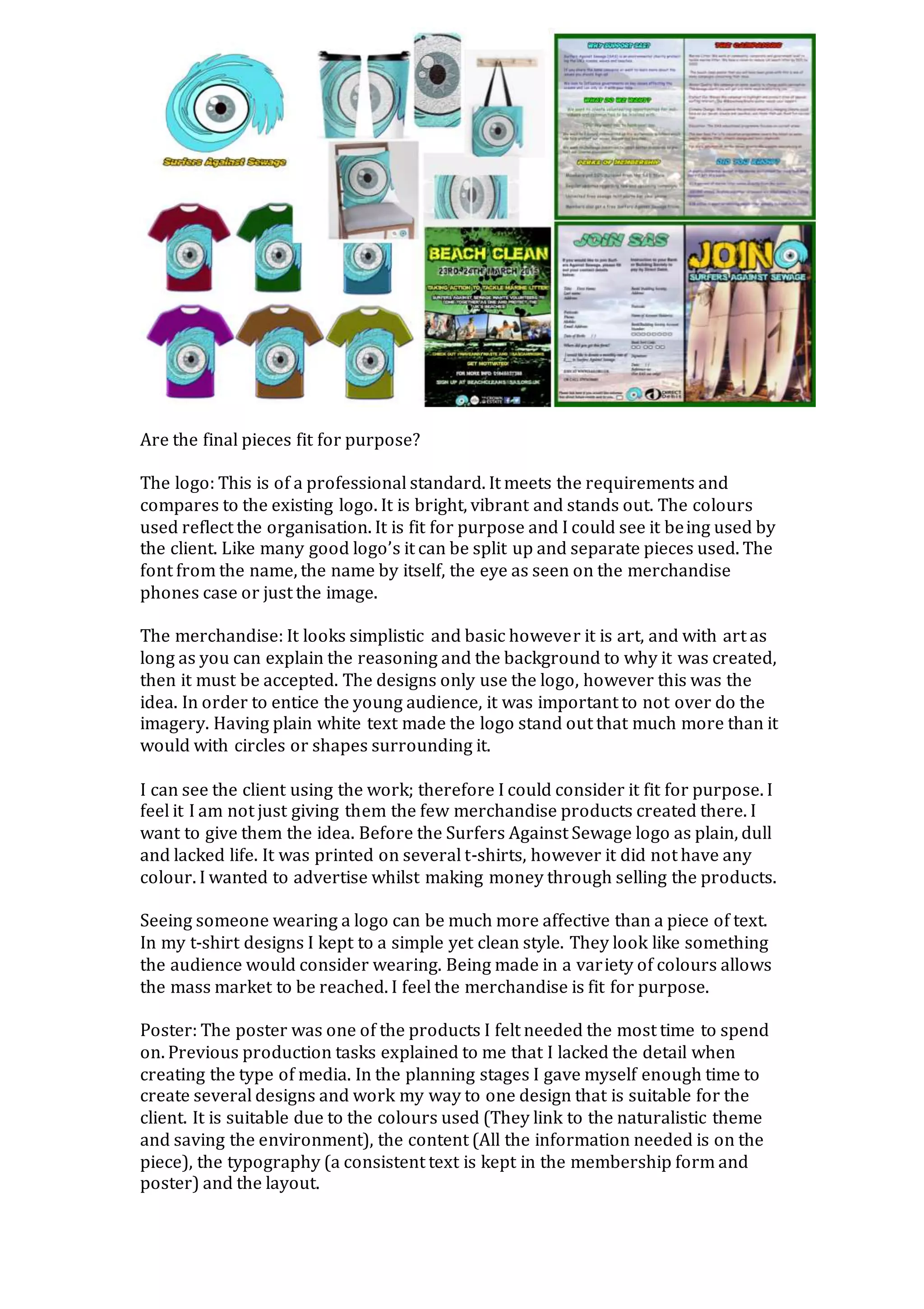 Are the final pieces fit for purpose?
The logo: This is of a professional standard. It meets the requirements and
compares to the existing logo. It is bright, vibrant and stands out. The colours
used reflect the organisation. It is fit for purpose and I could see it being used by
the client. Like many good logo’s it can be split up and separate pieces used. The
font from the name, the name by itself, the eye as seen on the merchandise
phones case or just the image.
The merchandise: It looks simplistic and basic however it is art, and with art as
long as you can explain the reasoning and the background to why it was created,
then it must be accepted. The designs only use the logo, however this was the
idea. In order to entice the young audience, it was important to not over do the
imagery. Having plain white text made the logo stand out that much more than it
would with circles or shapes surrounding it.
I can see the client using the work; therefore I could consider it fit for purpose. I
feel it I am not just giving them the few merchandise products created there. I
want to give them the idea. Before the Surfers Against Sewage logo as plain, dull
and lacked life. It was printed on several t-shirts, however it did not have any
colour. I wanted to advertise whilst making money through selling the products.
Seeing someone wearing a logo can be much more affective than a piece of text.
In my t-shirt designs I kept to a simple yet clean style. They look like something
the audience would consider wearing. Being made in a variety of colours allows
the mass market to be reached. I feel the merchandise is fit for purpose.
Poster: The poster was one of the products I felt needed the most time to spend
on. Previous production tasks explained to me that I lacked the detail when
creating the type of media. In the planning stages I gave myself enough time to
create several designs and work my way to one design that is suitable for the
client. It is suitable due to the colours used (They link to the naturalistic theme
and saving the environment), the content (All the information needed is on the
piece), the typography (a consistent text is kept in the membership form and
poster) and the layout.
 