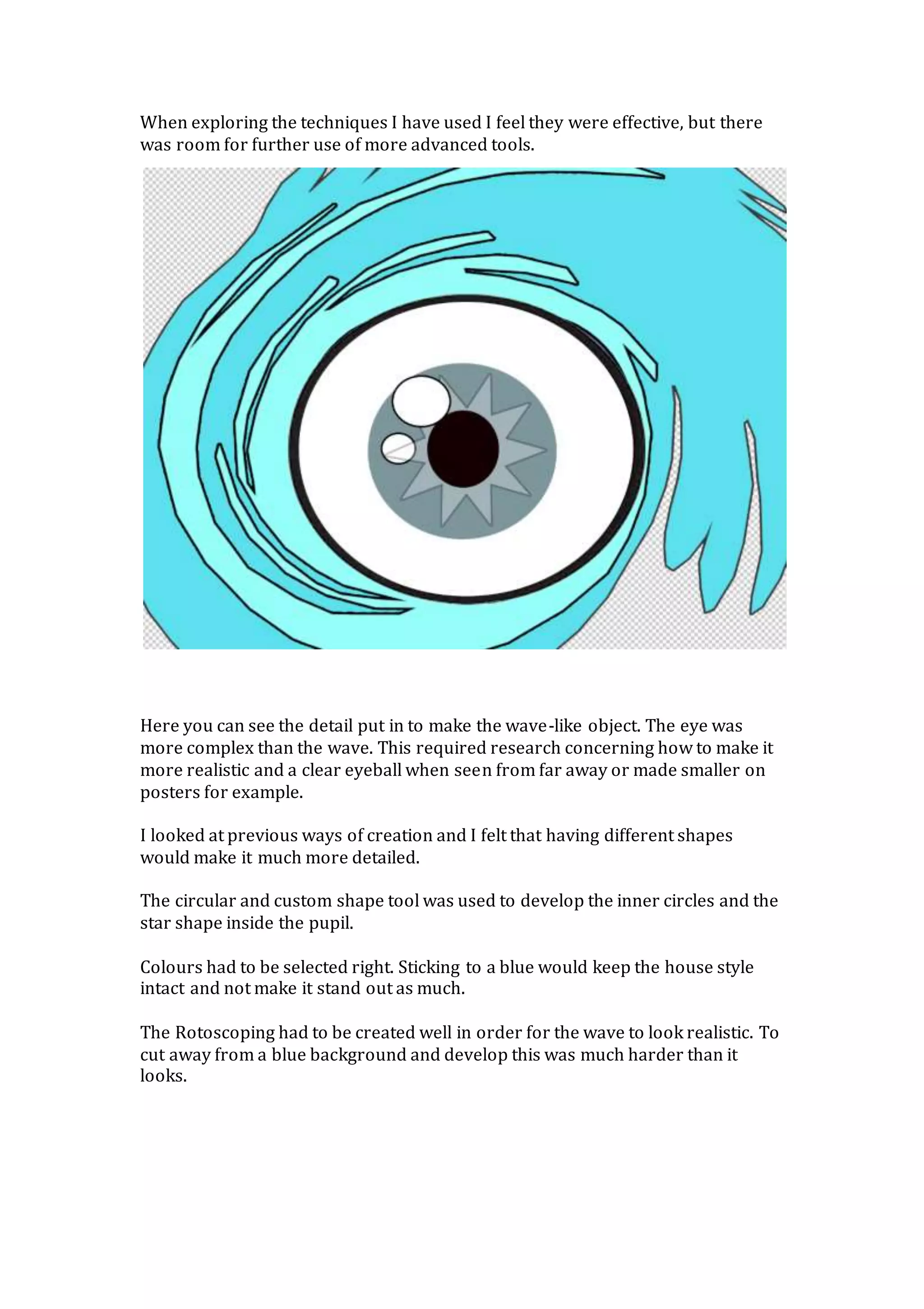 When exploring the techniques I have used I feel they were effective, but there
was room for further use of more advanced tools.
Here you can see the detail put in to make the wave-like object. The eye was
more complex than the wave. This required research concerning how to make it
more realistic and a clear eyeball when seen from far away or made smaller on
posters for example.
I looked at previous ways of creation and I felt that having different shapes
would make it much more detailed.
The circular and custom shape tool was used to develop the inner circles and the
star shape inside the pupil.
Colours had to be selected right. Sticking to a blue would keep the house style
intact and not make it stand out as much.
The Rotoscoping had to be created well in order for the wave to look realistic. To
cut away from a blue background and develop this was much harder than it
looks.
 