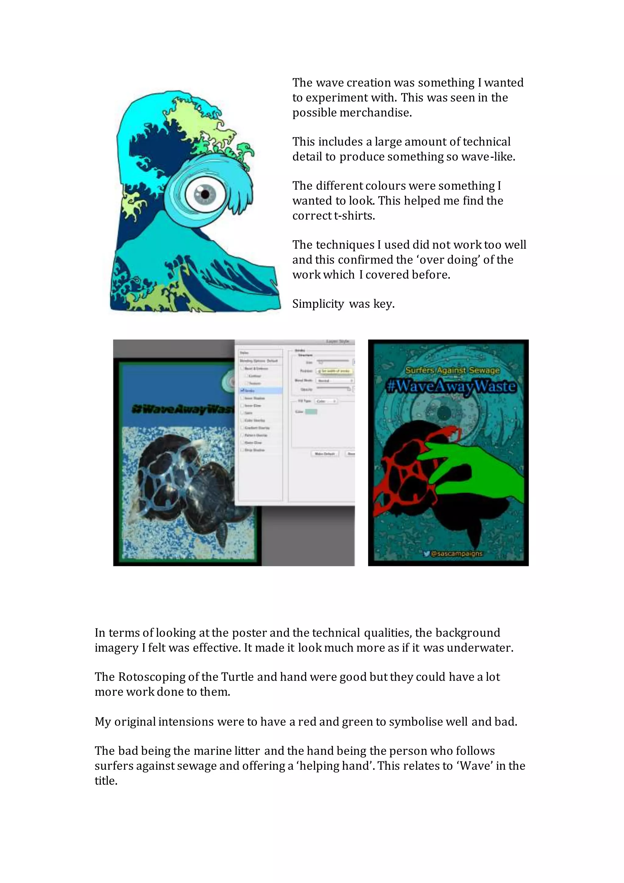 The wave creation was something I wanted
to experiment with. This was seen in the
possible merchandise.
This includes a large amount of technical
detail to produce something so wave-like.
The different colours were something I
wanted to look. This helped me find the
correct t-shirts.
The techniques I used did not work too well
and this confirmed the ‘over doing’ of the
work which I covered before.
Simplicity was key.
In terms of looking at the poster and the technical qualities, the background
imagery I felt was effective. It made it look much more as if it was underwater.
The Rotoscoping of the Turtle and hand were good but they could have a lot
more work done to them.
My original intensions were to have a red and green to symbolise well and bad.
The bad being the marine litter and the hand being the person who follows
surfers against sewage and offering a ‘helping hand’. This relates to ‘Wave’ in the
title.
 