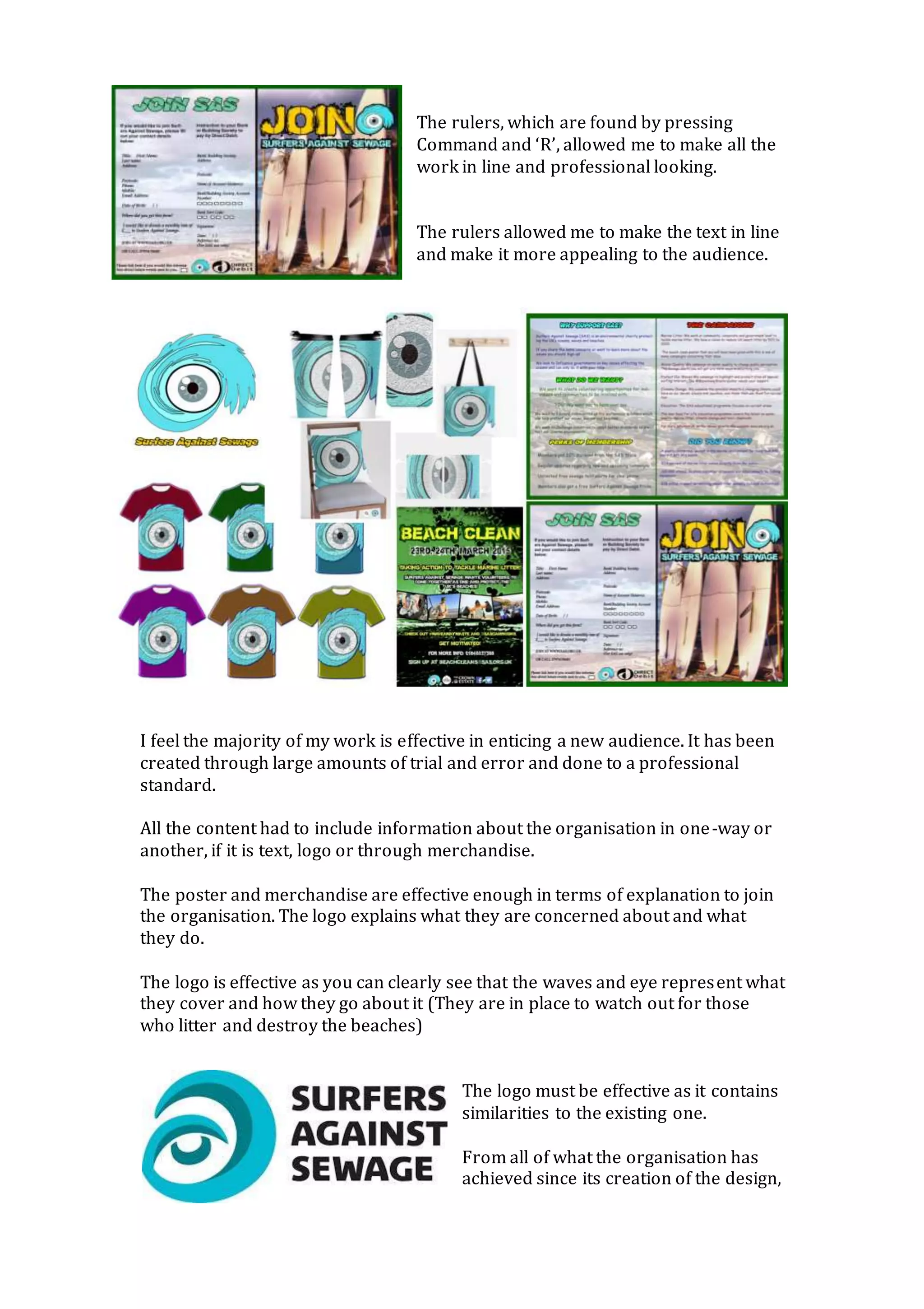 The rulers, which are found by pressing
Command and ‘R’, allowed me to make all the
work in line and professional looking.
The rulers allowed me to make the text in line
and make it more appealing to the audience.
I feel the majority of my work is effective in enticing a new audience. It has been
created through large amounts of trial and error and done to a professional
standard.
All the content had to include information about the organisation in one-way or
another, if it is text, logo or through merchandise.
The poster and merchandise are effective enough in terms of explanation to join
the organisation. The logo explains what they are concerned about and what
they do.
The logo is effective as you can clearly see that the waves and eye represent what
they cover and how they go about it (They are in place to watch out for those
who litter and destroy the beaches)
The logo must be effective as it contains
similarities to the existing one.
From all of what the organisation has
achieved since its creation of the design,
 