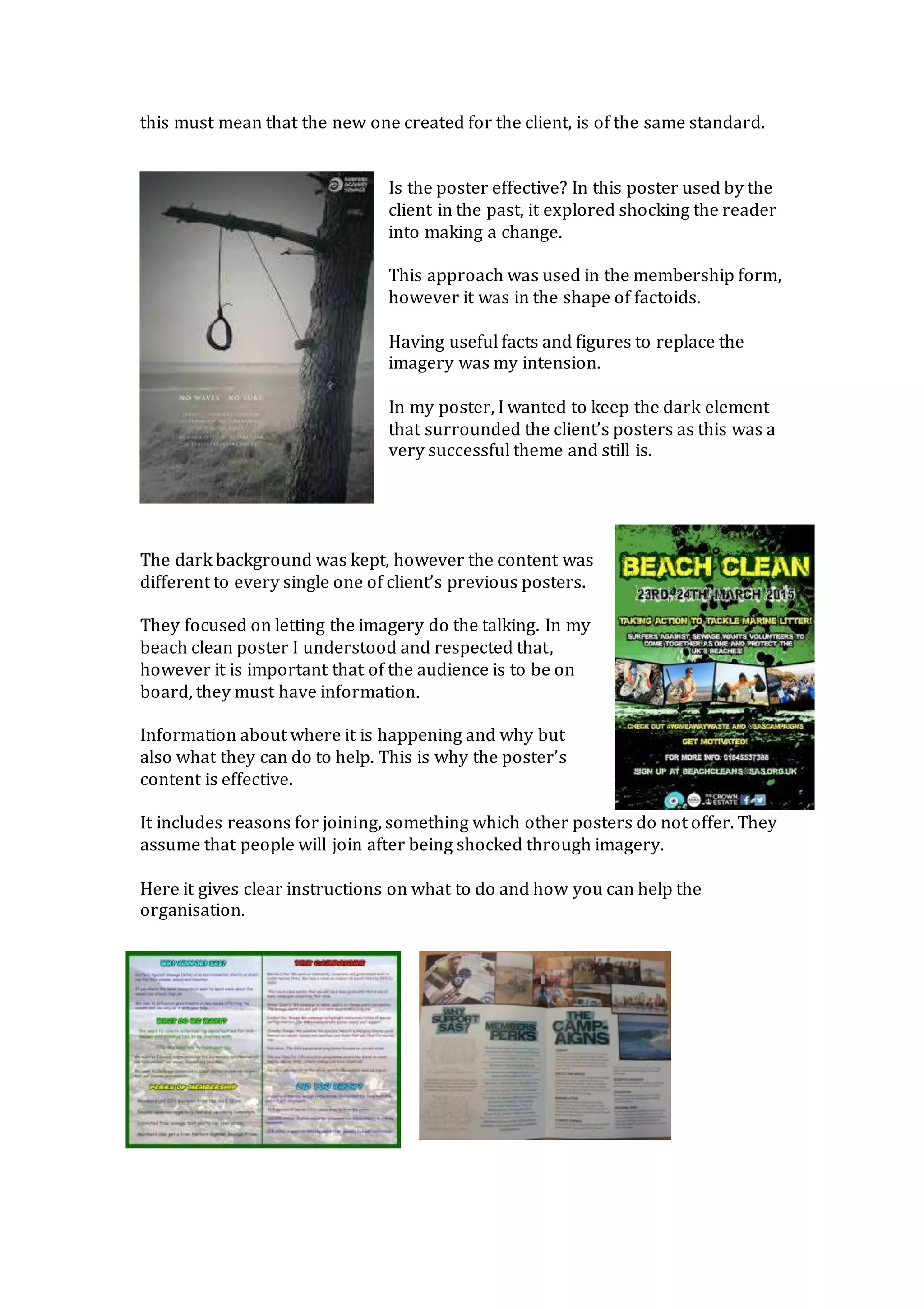 this must mean that the new one created for the client, is of the same standard.
Is the poster effective? In this poster used by the
client in the past, it explored shocking the reader
into making a change.
This approach was used in the membership form,
however it was in the shape of factoids.
Having useful facts and figures to replace the
imagery was my intension.
In my poster, I wanted to keep the dark element
that surrounded the client’s posters as this was a
very successful theme and still is.
The dark background was kept, however the content was
different to every single one of client’s previous posters.
They focused on letting the imagery do the talking. In my
beach clean poster I understood and respected that,
however it is important that of the audience is to be on
board, they must have information.
Information about where it is happening and why but
also what they can do to help. This is why the poster’s
content is effective.
It includes reasons for joining, something which other posters do not offer. They
assume that people will join after being shocked through imagery.
Here it gives clear instructions on what to do and how you can help the
organisation.
 