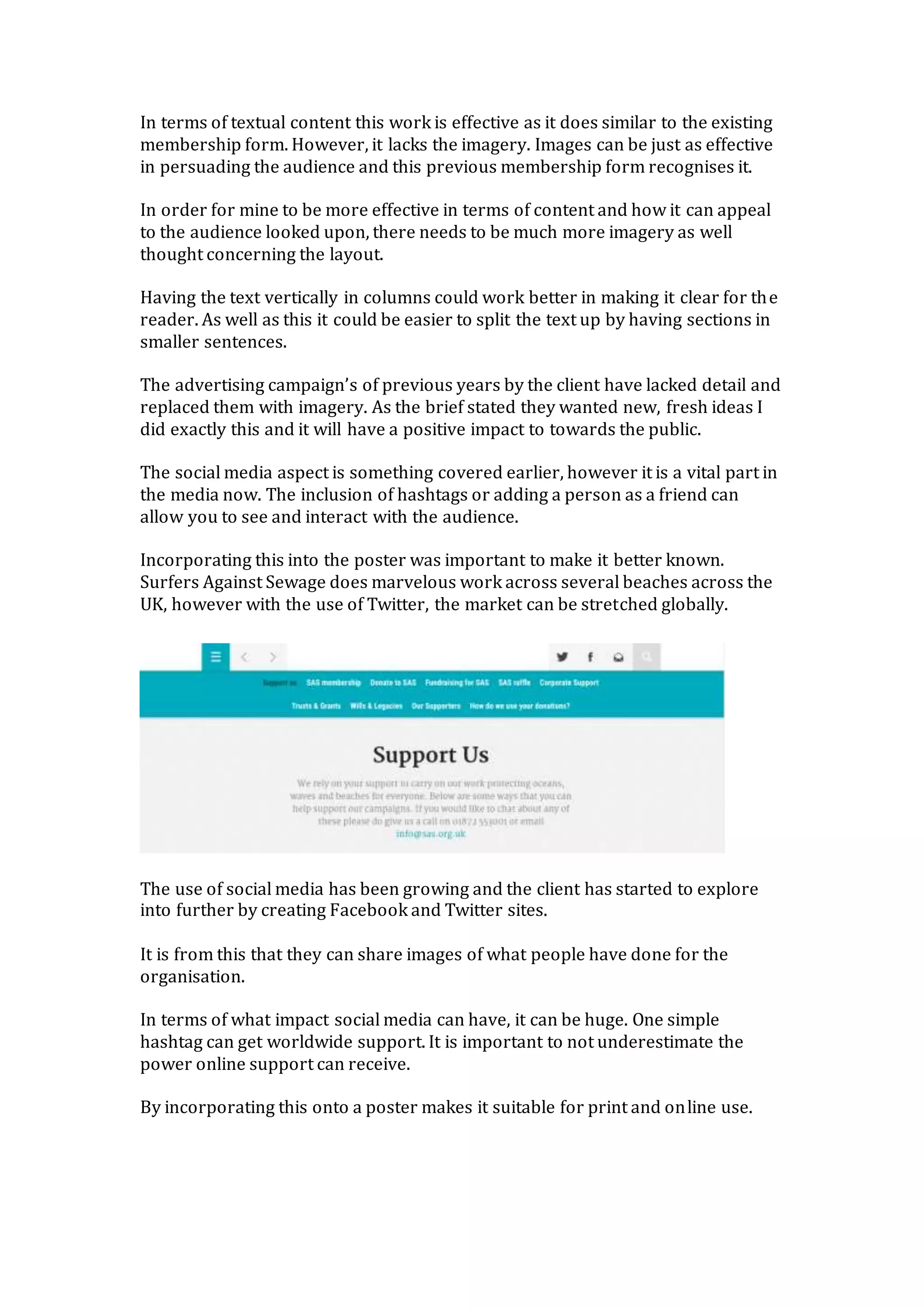 In terms of textual content this work is effective as it does similar to the existing
membership form. However, it lacks the imagery. Images can be just as effective
in persuading the audience and this previous membership form recognises it.
In order for mine to be more effective in terms of content and how it can appeal
to the audience looked upon, there needs to be much more imagery as well
thought concerning the layout.
Having the text vertically in columns could work better in making it clear for the
reader. As well as this it could be easier to split the text up by having sections in
smaller sentences.
The advertising campaign’s of previous years by the client have lacked detail and
replaced them with imagery. As the brief stated they wanted new, fresh ideas I
did exactly this and it will have a positive impact to towards the public.
The social media aspect is something covered earlier, however it is a vital part in
the media now. The inclusion of hashtags or adding a person as a friend can
allow you to see and interact with the audience.
Incorporating this into the poster was important to make it better known.
Surfers Against Sewage does marvelous work across several beaches across the
UK, however with the use of Twitter, the market can be stretched globally.
The use of social media has been growing and the client has started to explore
into further by creating Facebook and Twitter sites.
It is from this that they can share images of what people have done for the
organisation.
In terms of what impact social media can have, it can be huge. One simple
hashtag can get worldwide support. It is important to not underestimate the
power online support can receive.
By incorporating this onto a poster makes it suitable for print and online use.
 