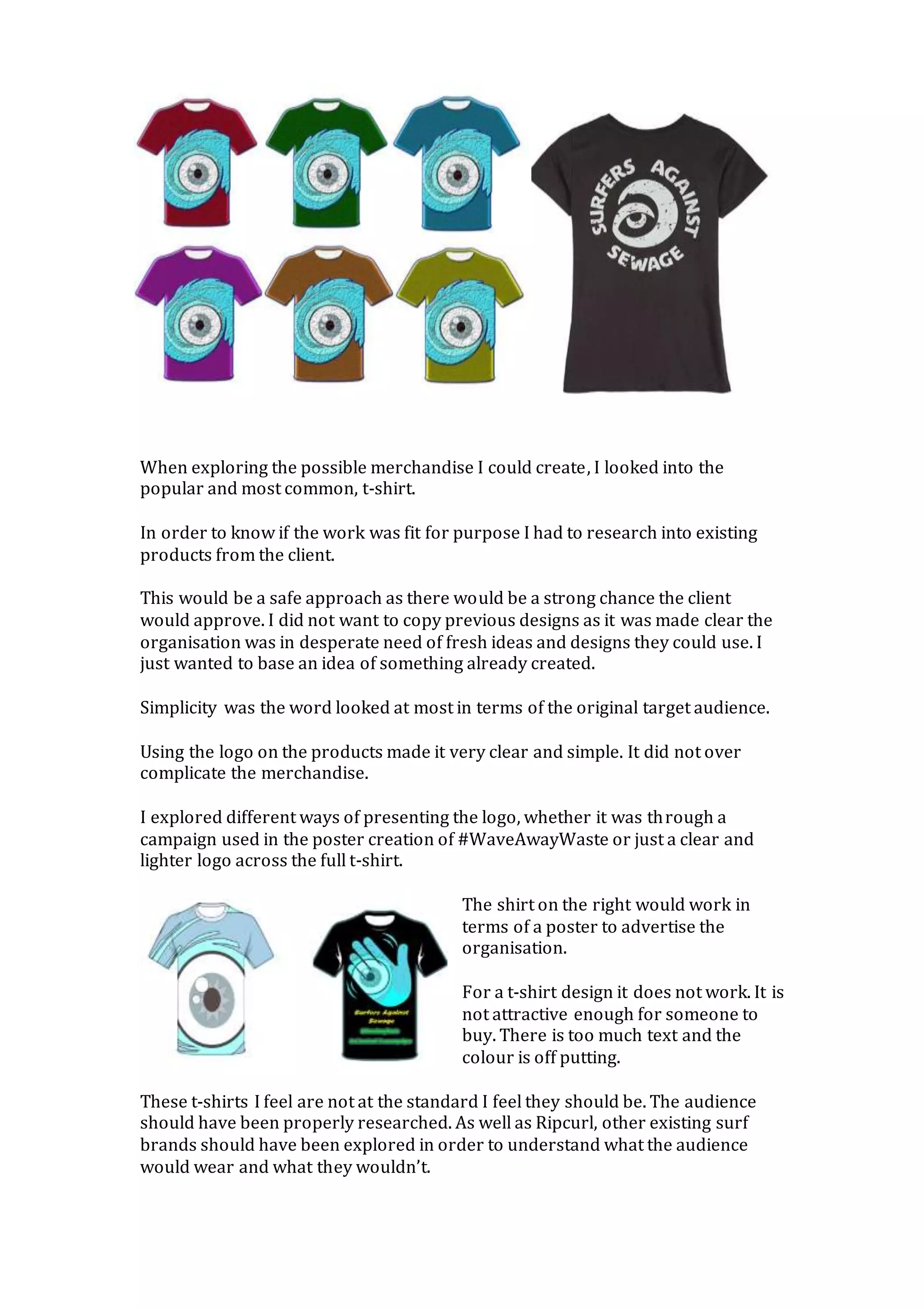 When exploring the possible merchandise I could create, I looked into the
popular and most common, t-shirt.
In order to know if the work was fit for purpose I had to research into existing
products from the client.
This would be a safe approach as there would be a strong chance the client
would approve. I did not want to copy previous designs as it was made clear the
organisation was in desperate need of fresh ideas and designs they could use. I
just wanted to base an idea of something already created.
Simplicity was the word looked at most in terms of the original target audience.
Using the logo on the products made it very clear and simple. It did not over
complicate the merchandise.
I explored different ways of presenting the logo, whether it was through a
campaign used in the poster creation of #WaveAwayWaste or just a clear and
lighter logo across the full t-shirt.
The shirt on the right would work in
terms of a poster to advertise the
organisation.
For a t-shirt design it does not work. It is
not attractive enough for someone to
buy. There is too much text and the
colour is off putting.
These t-shirts I feel are not at the standard I feel they should be. The audience
should have been properly researched. As well as Ripcurl, other existing surf
brands should have been explored in order to understand what the audience
would wear and what they wouldn’t.
 