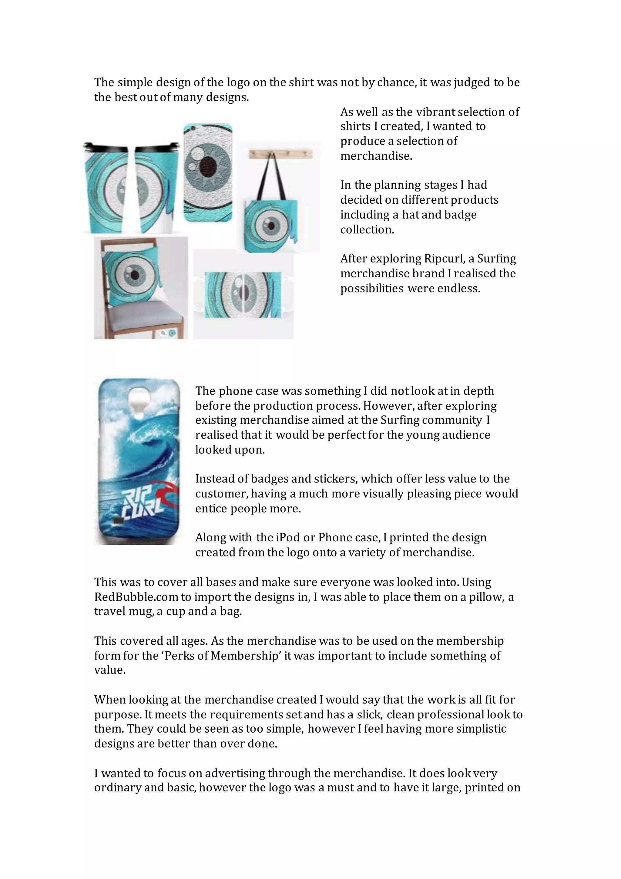 The simple design of the logo on the shirt was not by chance, it was judged to be
the best out of many designs.
As well as the vibrant selection of
shirts I created, I wanted to
produce a selection of
merchandise.
In the planning stages I had
decided on different products
including a hat and badge
collection.
After exploring Ripcurl, a Surfing
merchandise brand I realised the
possibilities were endless.
The phone case was something I did not look at in depth
before the production process. However, after exploring
existing merchandise aimed at the Surfing community I
realised that it would be perfect for the young audience
looked upon.
Instead of badges and stickers, which offer less value to the
customer, having a much more visually pleasing piece would
entice people more.
Along with the iPod or Phone case, I printed the design
created from the logo onto a variety of merchandise.
This was to cover all bases and make sure everyone was looked into. Using
RedBubble.com to import the designs in, I was able to place them on a pillow, a
travel mug, a cup and a bag.
This covered all ages. As the merchandise was to be used on the membership
form for the ‘Perks of Membership’ it was important to include something of
value.
When looking at the merchandise created I would say that the work is all fit for
purpose. It meets the requirements set and has a slick, clean professional look to
them. They could be seen as too simple, however I feel having more simplistic
designs are better than over done.
I wanted to focus on advertising through the merchandise. It does look very
ordinary and basic, however the logo was a must and to have it large, printed on
 