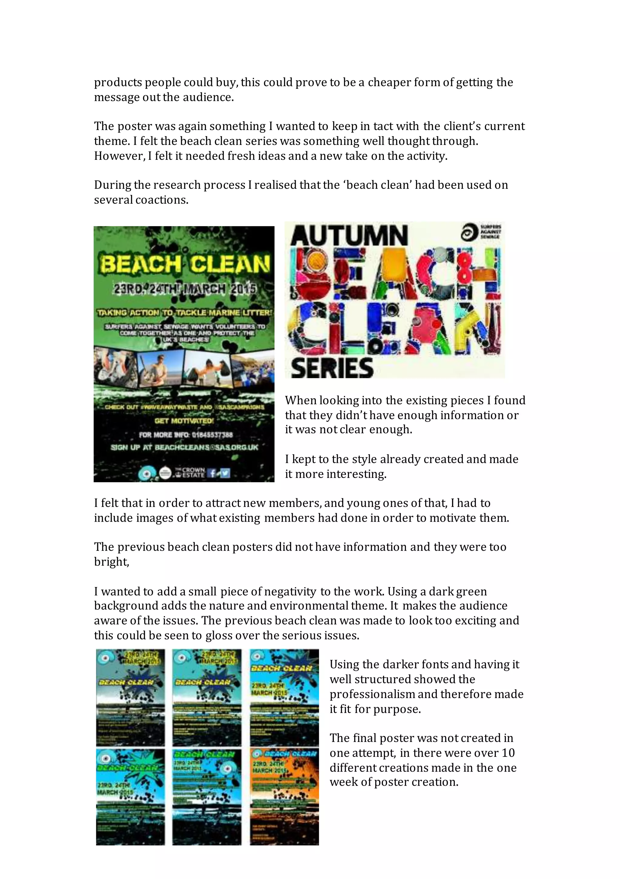products people could buy, this could prove to be a cheaper form of getting the
message out the audience.
The poster was again something I wanted to keep in tact with the client’s current
theme. I felt the beach clean series was something well thought through.
However, I felt it needed fresh ideas and a new take on the activity.
During the research process I realised that the ‘beach clean’ had been used on
several coactions.
When looking into the existing pieces I found
that they didn’t have enough information or
it was not clear enough.
I kept to the style already created and made
it more interesting.
I felt that in order to attract new members, and young ones of that, I had to
include images of what existing members had done in order to motivate them.
The previous beach clean posters did not have information and they were too
bright,
I wanted to add a small piece of negativity to the work. Using a dark green
background adds the nature and environmental theme. It makes the audience
aware of the issues. The previous beach clean was made to look too exciting and
this could be seen to gloss over the serious issues.
Using the darker fonts and having it
well structured showed the
professionalism and therefore made
it fit for purpose.
The final poster was not created in
one attempt, in there were over 10
different creations made in the one
week of poster creation.
 