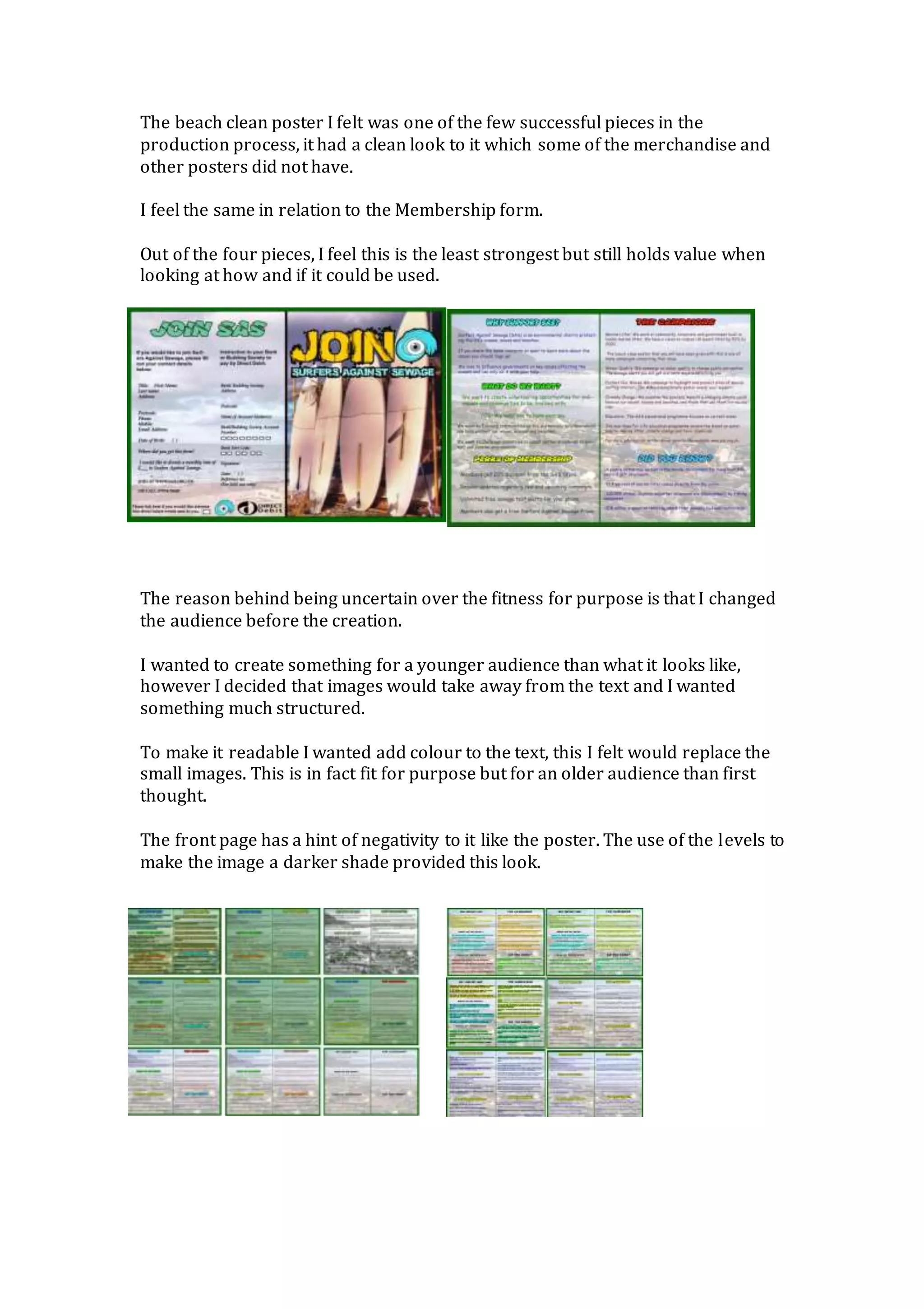 The beach clean poster I felt was one of the few successful pieces in the
production process, it had a clean look to it which some of the merchandise and
other posters did not have.
I feel the same in relation to the Membership form.
Out of the four pieces, I feel this is the least strongest but still holds value when
looking at how and if it could be used.
The reason behind being uncertain over the fitness for purpose is that I changed
the audience before the creation.
I wanted to create something for a younger audience than what it looks like,
however I decided that images would take away from the text and I wanted
something much structured.
To make it readable I wanted add colour to the text, this I felt would replace the
small images. This is in fact fit for purpose but for an older audience than first
thought.
The front page has a hint of negativity to it like the poster. The use of the levels to
make the image a darker shade provided this look.
 