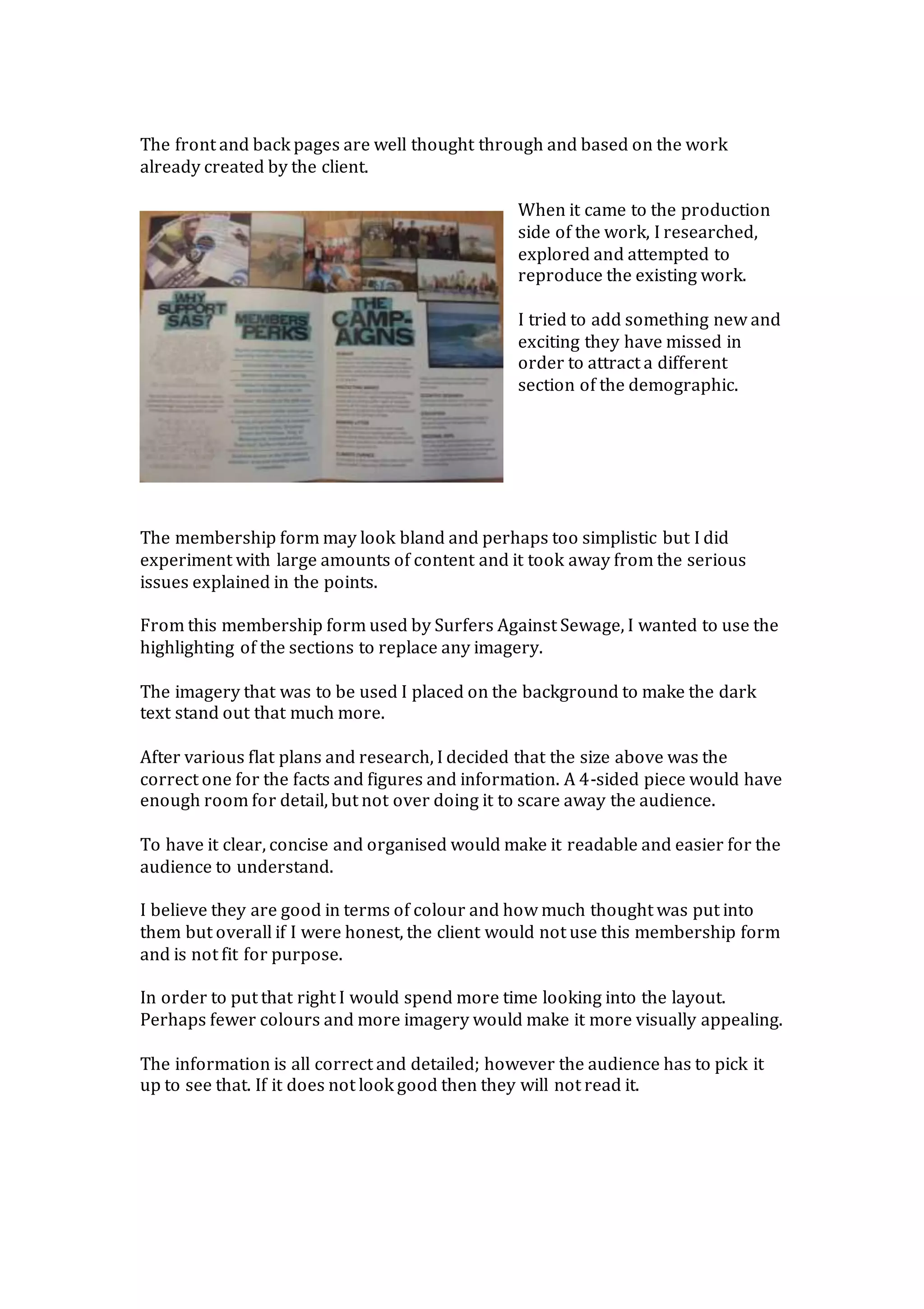 The front and back pages are well thought through and based on the work
already created by the client.
When it came to the production
side of the work, I researched,
explored and attempted to
reproduce the existing work.
I tried to add something new and
exciting they have missed in
order to attract a different
section of the demographic.
The membership form may look bland and perhaps too simplistic but I did
experiment with large amounts of content and it took away from the serious
issues explained in the points.
From this membership form used by Surfers Against Sewage, I wanted to use the
highlighting of the sections to replace any imagery.
The imagery that was to be used I placed on the background to make the dark
text stand out that much more.
After various flat plans and research, I decided that the size above was the
correct one for the facts and figures and information. A 4-sided piece would have
enough room for detail, but not over doing it to scare away the audience.
To have it clear, concise and organised would make it readable and easier for the
audience to understand.
I believe they are good in terms of colour and how much thought was put into
them but overall if I were honest, the client would not use this membership form
and is not fit for purpose.
In order to put that right I would spend more time looking into the layout.
Perhaps fewer colours and more imagery would make it more visually appealing.
The information is all correct and detailed; however the audience has to pick it
up to see that. If it does not look good then they will not read it.
 