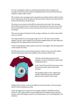 As I was working for a client, in professional practice, their message is my
message. In the brief, they wanted something modern, fresh and relevant to its
audience and the wider world.
The audience was a younger, more energetic person that wants to add new ideas
to the organisation. They all add new life and content. They are all colourful and
keep to the intentions decided upon.
The client can use them as they fill the criteria they were after. The message
before these products were created was to raise awareness to the issues, now I
have produced this work; it raises awareness but starts to educate people at a
young age.
This new message of education to the younger audience can reduce some of the
concerns raised.
The target audience is a young age range of 15-21. The use of social media,
negative colours and a change in merchandise suggested that the age range was
getting older throughout the production process.
I feel even though the target audience may have risen higher, the work produced
is still suitable for them.
All of the pieces have some technical aspects to them, some more than others
and the planning provides that stability in the structure of the work.
I feel the merchandise may look very
simplistic, however it did have a great deal
of effort put into it.
In the ‘Task 8’ PowerPoint it becomes clear
the amount of time spent on the shirt
creation.
The gradient, magic eraser, shapes tool,
opacity and Rotoscope were the initial
pieces to the creation of the t-shirt.
Adding effects on later such as the different coloured stroke or the inner glow
made it look something wearable.
As the message was to reach out to a younger audience, I feel this has been
achieved. The target audience was thought about throughout the production
process, with each design created it was looked upon as if it would appeal to the
audience.
 