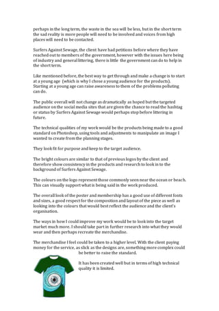 perhaps in the long term, the waste in the sea will be less, but in the short term
the sad reality is more people will need to be involved and voices from high
places will need to be contacted.
Surfers Against Sewage, the client have had petitions before where they have
reached out to members of the government, however with the issues here being
of industry and general littering, there is little the government can do to help in
the short term.
Like mentioned before, the best way to get through and make a change is to start
at a young age (which is why I chose a young audience for the products).
Starting at a young age can raise awareness to them of the problems polluting
can do.
The public overall will not change as dramatically as hoped but the targeted
audience on the social media sites that are given the chance to read the hashtag
or status by Surfers Against Sewage would perhaps stop before littering in
future.
The technical qualities of my work would be the products being made to a good
standard on Photoshop, using tools and adjustments to manipulate an image I
wanted to create from the planning stages.
They look fit for purpose and keep to the target audience.
The bright colours are similar to that of previous logos by the client and
therefore show consistency in the products and research to look in to the
background of Surfers Against Sewage.
The colours on the logo represent those commonly seen near the ocean or beach.
This can visually support what is being said in the work produced.
The overall look of the poster and membership has a good use of different fonts
and sizes, a good respect for the composition and layout of the piece as well as
looking into the colours that would best reflect the audience and the client’s
organisation.
The ways in how I could improve my work would be to look into the target
market much more. I should take part in further research into what they would
wear and then perhaps recreate the merchandise.
The merchandise I feel could be taken to a higher level. With the client paying
money for the service, as slick as the designs are, something more complex could
be better to raise the standard.
It has been created well but in terms of high technical
quality it is limited.
 