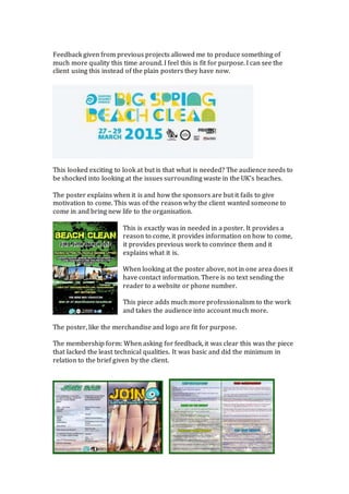 Feedback given from previous projects allowed me to produce something of
much more quality this time around. I feel this is fit for purpose. I can see the
client using this instead of the plain posters they have now.
This looked exciting to look at but is that what is needed? The audience needs to
be shocked into looking at the issues surrounding waste in the UK’s beaches.
The poster explains when it is and how the sponsors are but it fails to give
motivation to come. This was of the reason why the client wanted someone to
come in and bring new life to the organisation.
This is exactly was in needed in a poster. It provides a
reason to come, it provides information on how to come,
it provides previous work to convince them and it
explains what it is.
When looking at the poster above, not in one area does it
have contact information. There is no text sending the
reader to a website or phone number.
This piece adds much more professionalism to the work
and takes the audience into account much more.
The poster, like the merchandise and logo are fit for purpose.
The membership form: When asking for feedback, it was clear this was the piece
that lacked the least technical qualities. It was basic and did the minimum in
relation to the brief given by the client.
 