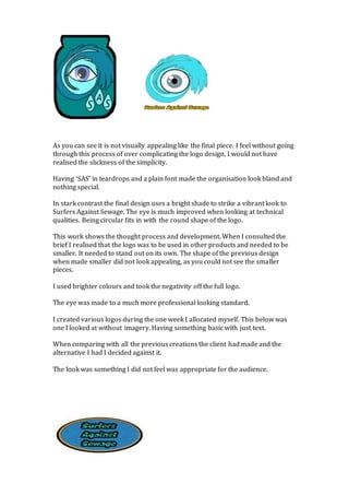 As you can see it is not visually appealing like the final piece. I feel without going
through this process of over complicating the logo design, I would not have
realised the slickness of the simplicity.
Having ‘SAS’ in teardrops and a plain font made the organisation look bland and
nothing special.
In stark contrast the final design uses a bright shade to strike a vibrant look to
Surfers Against Sewage. The eye is much improved when looking at technical
qualities. Being circular fits in with the round shape of the logo.
This work shows the thought process and development. When I consulted the
brief I realised that the logo was to be used in other products and needed to be
smaller. It needed to stand out on its own. The shape of the previous design
when made smaller did not look appealing, as you could not see the smaller
pieces.
I used brighter colours and took the negativity off the full logo.
The eye was made to a much more professional looking standard.
I created various logos during the one week I allocated myself. This below was
one I looked at without imagery. Having something basic with just text.
When comparing with all the previous creations the client had made and the
alternative I had I decided against it.
The look was something I did not feel was appropriate for the audience.
 