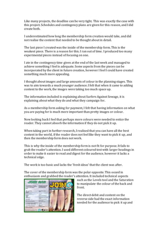 Like many projects, the deadline can be very tight. This was exactly the case with
this project. Schedules and contingency plans are given for this reason, and I did
create both.
I underestimated how long the membership form creation would take, and did
not realise the content that needed to be thought about in detail.
The last piece I created was the inside of the membership form. This is the
weakest piece. There is a reason for this. I ran out of time. I produced too many
experimental pieces instead of focusing on one.
I ate in the contingency time given at the end of the last week and managed to
achieve something I feel is adequate. Some aspects from the pieces can be
incorporated by the client in future creation, however I feel I could have created
something much more appealing.
I thought about images and large amounts of colour in the planning stages. This
was to aim towards a much younger audience. I felt that when it came to adding
content to the work, the images were taking too much space up.
The information included is explaining about Surfers Against Sewage, it is
explaining about what they do and what they campaign for.
As a membership form asking for payment, I felt that having information on what
you are paying for is much more important than pretty images or colour.
Now looking back I feel that perhaps more colours were needed to entice the
reader. They cannot absorb the information if they do not pick it up.
When taking part in further research, I realised that you can have all the best
content in the world, if the reader does not feel like they want to pick it up, and
then the membership form does not work.
This is why the inside of the membership form is not fit for purpose. It fails to
grab the reader’s attention. I used different coloured text with larger headings in
order to make it easier to read and digest for the audience, however it lacks a
technical edge.
The work is too basic and lacks the ‘fresh ideas’ that the client was after.
The cover of the membership form was the polar opposite. This oozed in
enthusiasm and grabbed the reader’s attention. It included technical aspects
such as the Levels tool and the Saturation
to manipulate the colour of the back and
front.
The direct debit and content on the
reverse side had the exact information
needed for the audience to pick it up and
 