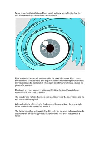 When exploring the techniques I have used I feel they were effective, but there
was room for further use of more advanced tools.
Here you can see the detail put in to make the wave-like object. The eye was
more complex than the wave. This required research concerning how to make it
more realistic and a clear eyeball when seen from far away or made smaller on
posters for example.
I looked at previous ways of creation and I felt that having different shapes
would make it much more detailed.
The circular and custom shape tool was used to develop the inner circles and the
star shape inside the pupil.
Colours had to be selected right. Sticking to a blue would keep the house style
intact and not make it stand out as much.
The Rotoscoping had to be created well in order for the wave to look realistic. To
cut away from a blue background and develop this was much harder than it
looks.
 