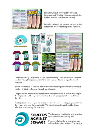 The rulers, which are found by pressing
Command and ‘R’, allowed me to make all the
work in line and professional looking.
The rulers allowed me to make the text in line
and make it more appealing to the audience.
I feel the majority of my work is effective in enticing a new audience. It has been
created through large amounts of trial and error and done to a professional
standard.
All the content had to include information about the organisation in one-way or
another, if it is text, logo or through merchandise.
The poster and merchandise are effective enough in terms of explanation to join
the organisation. The logo explains what they are concerned about and what
they do.
The logo is effective as you can clearly see that the waves and eye represent what
they cover and how they go about it (They are in place to watch out for those
who litter and destroy the beaches)
The logo must be effective as it contains
similarities to the existing one.
From all of what the organisation has
achieved since its creation of the design,
 