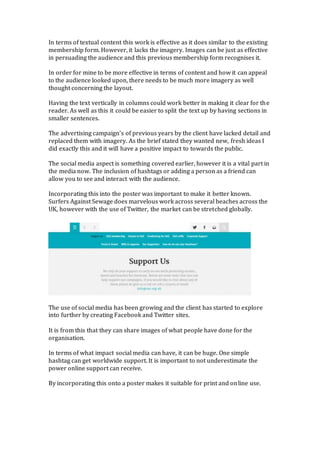 In terms of textual content this work is effective as it does similar to the existing
membership form. However, it lacks the imagery. Images can be just as effective
in persuading the audience and this previous membership form recognises it.
In order for mine to be more effective in terms of content and how it can appeal
to the audience looked upon, there needs to be much more imagery as well
thought concerning the layout.
Having the text vertically in columns could work better in making it clear for the
reader. As well as this it could be easier to split the text up by having sections in
smaller sentences.
The advertising campaign’s of previous years by the client have lacked detail and
replaced them with imagery. As the brief stated they wanted new, fresh ideas I
did exactly this and it will have a positive impact to towards the public.
The social media aspect is something covered earlier, however it is a vital part in
the media now. The inclusion of hashtags or adding a person as a friend can
allow you to see and interact with the audience.
Incorporating this into the poster was important to make it better known.
Surfers Against Sewage does marvelous work across several beaches across the
UK, however with the use of Twitter, the market can be stretched globally.
The use of social media has been growing and the client has started to explore
into further by creating Facebook and Twitter sites.
It is from this that they can share images of what people have done for the
organisation.
In terms of what impact social media can have, it can be huge. One simple
hashtag can get worldwide support. It is important to not underestimate the
power online support can receive.
By incorporating this onto a poster makes it suitable for print and online use.
 