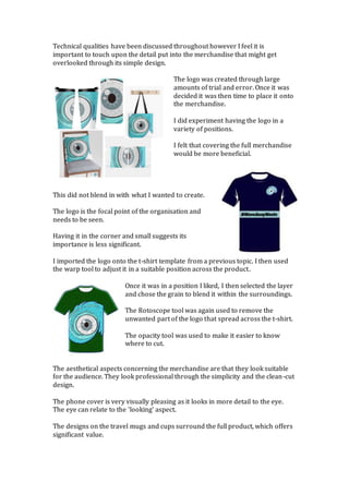 Technical qualities have been discussed throughout however I feel it is
important to touch upon the detail put into the merchandise that might get
overlooked through its simple design.
The logo was created through large
amounts of trial and error. Once it was
decided it was then time to place it onto
the merchandise.
I did experiment having the logo in a
variety of positions.
I felt that covering the full merchandise
would be more beneficial.
This did not blend in with what I wanted to create.
The logo is the focal point of the organisation and
needs to be seen.
Having it in the corner and small suggests its
importance is less significant.
I imported the logo onto the t-shirt template from a previous topic. I then used
the warp tool to adjust it in a suitable position across the product.
Once it was in a position I liked, I then selected the layer
and chose the grain to blend it within the surroundings.
The Rotoscope tool was again used to remove the
unwanted part of the logo that spread across the t-shirt.
The opacity tool was used to make it easier to know
where to cut.
The aesthetical aspects concerning the merchandise are that they look suitable
for the audience. They look professional through the simplicity and the clean-cut
design.
The phone cover is very visually pleasing as it looks in more detail to the eye.
The eye can relate to the ‘looking’ aspect.
The designs on the travel mugs and cups surround the full product, which offers
significant value.
 